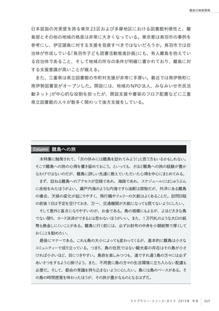 069ライブラリー・リソース・ガイド 2015年 冬号
離島の情報環境
日本屈指の充実度を誇る東京23区および多摩地区における図書館利便性と、離
島部とその他の地域の格差は非常に大きくなっている。東京都は鳥羽市の事例を
参考にし、伊豆諸島に対する支援を見直すべきではないだろうか。鳥羽市では自
治体が作成している「鳥羽市子ども読書活動推進計画」にも、有人離島を抱えてい
る自治体であること、そして地域の所与の条件が明確に書かれており、離島に対
する支援意識が高いことが窺える。
また、三重県は県立図書館の市町村支援が非常に手厚い。最近では南伊勢町に
南伊勢図書室がオープンした。開設には、地域のNPO法人、みなみいせ市民活
動ネット」が中心的な役割を担ったが、開設支援や書架のフロア配置などに三重
県立図書館の人々が数多く関わって後方支援をしている。
本特集に触発されて、「次の休みには離島を訪れてみよう！」と思う方もいるかもしれない。
そこで離島への旅の心得を書き留めておこう。といっても、さほど離島への旅の経験が豊か
なわけではないのだが、離島に詳しい先達に教えていただいた心得を中心にまとめてみる。
まず、訪ねる離島へのアクセスが空路であれ、海路であれ、スケジュールにはじゅうぶん
に余裕をみたほうがよい。瀬戸内海のような内海ですら油断は禁物だが、外洋にある離島
の場合、天候の変化が起こりやすく、飛行機やフェリーの欠航はよくあることだ。訪問日程
の前後1日は予定を空けておき、万一、交通機関が欠航になっても慌てないようにしたい。
そして意外と盲点になりやすいのが、お金である。島の規模にもよるが、よほど大きな島
でない限り、カード決済ができるとは思わないほうがいい。また、1万円札のような大口の紙
幣も換金しにくいことがある。離島に行く前には、必ずお財布の中身を小額紙幣で厚くして
おくことを勧めたい。
最後にマナーである。これも島の大小によっても変わってくるが、基本的に離島は小さな
コミュニティーで成り立っている。つまり、島の住民ではない観光客の存在はその島が小さ
ければ小さいほど、目につきやすい。島旅を楽しみつつも、道ですれ違う島の方々には必ず
あいさつをするよう心掛けよう。また、不用意に島の方々の生活環境に立ち入らない配慮も
必要だ。そして、都会の常識を持ち込まないように心したい。島には島のペースがある。そ
の島の時間感覚を味わったほうが、その旅が豊かなものとなるはずだ。
離島への旅Column
 