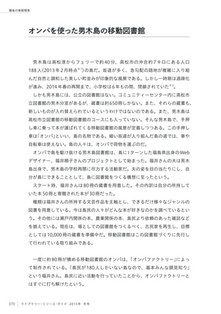 070 ライブラリー・リソース・ガイド 2015年 冬号
離島の情報環境
男木島は高松港からフェリーで約40分、高松市の沖合約7キロにある人口
188人（2013年2月時点※1
）の島だ。坂道が多く、急勾配の路地が複雑に入り組
んだ自然と調和した美しい町並みが印象的な風景である。しかし一時期は過疎化
が進み、2014年春の再開まで、小学校は6年もの間、閉鎖されていた※2
。
しかも男木島には、公立の図書館はない。コミュニティーセンター内に高松市
立図書館の男木分室があるが、蔵書は約650冊しかない。また、それらの蔵書も、
新しいものが入れ替えられているというわけではないのである。また、男木島は
高松市立図書館の移動図書館のコースにも入っていない。そんな男木島で、手押
し車に乗って本が運ばれてくる移動図書館の風景が定着しつつある。この手押し
車は「オンバ」といい、島の名物である。細い坂道が入り組んだ島の道では、車や
自転車は使えない。島の人々は、オンバで荷物を運ぶのだ。
オンバで島を駆け抜ける男木島図書館は、島にIターンした福島県出身のWeb
デザイナー、福井順子さんのプロジェクトとして始まった。福井さんの夫は男木
島出身で、男木島の学校再開に尽力する活動家だ。夫の姿を目の当たりにし、自
分が島にできることとして、島に図書館をつくる構想に至ったという。
スタート時、福井さんは80冊の蔵書を用意した。その内訳は自分の所持して
いた本50冊と寄贈された本が30冊だった。
種類は福井さんの所持する文芸作品を主軸とし、できるだけ様々なジャンルの
図書を用意している。今は島民の人々がどんな本が好きなのかを調べているとい
う。その他には瀬戸内関係の本、農業関係の本、島民より依頼のあった雑誌など
を揃えている。現在は、場としての図書館をつくるべく、古民家を再生し、目標
としては10,000冊の蔵書を準備中だ。移動図書館はこの図書館づくりに先行し
て行われている取り組みである。
 
一度に約80冊が積める移動図書館のオンバは、「オンバファクトリー」によっ
て制作されている。「島民が180人しかいない島なので、基本みんな顔見知り」
という福井さん。島民に近い活動を行っていたことから、オンバファクトリーと
はすぐに打ち解けたという。
オンバを使った男木島の移動図書館
 