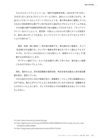071ライブラリー・リソース・ガイド 2015年 冬号
離島の情報環境
そもそもオンバファクトリーは、「瀬戸内国際芸術祭」（2010年7月19日∼
10月31日）におけるプロジェクトチームであり、島の人々と交流しながら、作
品（オンバ）をつくるというアートプロジェクトを、香川県を拠点に展開していた。
ちなみに同芸術祭の公募プラン約750点から選ばれたプロジェクトチームである。
その活動は瀬戸内国際芸術祭の終了後も継続して行われており、「オンバファ
クトリー＆カフェ」として、彫刻家・大島よしふみさんの工房とカフェが併設さ
れ、島の人気スポットでもある。オンバファクトリーのコンセプトをウェブサイ
トより引用する※3
。
階段・坂道・細い路地……男木島の風景です。車の通れない細道は オンバ
（乳母車）が大活躍です。オンバや一輪車を押す島のオバチャン達はとてもステ
キです。オバチャンの大切なオンバをお借りして、修理やペイントをして「移
動する立体作品」にします。
オバチャン達が「マイ・オンバ」を自慢げに押して歩くのは 島の楽しい風景
になるのではないでしょうか。
 
現在、福井さんは、男木島図書館の運営団体、特定非営利活動法人男木島図書
館を設立、登記している。
その土地それぞれに文化や風景があり、図書館も一つとして同じ図書館はない
はずである。島の人がオンバとともに生活を営んでいるのであれば、図書館もま
たそのオンバとともにあり、そしてその地ならではの風景を生み出していくのか
もしれない。
※1 http://setouchikurashi.jp/island/info/ogi/
※2 http://digital.asahi.com/articles/ASG9B56VLG9BPLXB00B.html?iref=comkiji_txt_end_s_kjid_
ASG9B56VLG9BPLXB00B
※3 http://blog.livedoor.jp/onbafactory/archives/50976712.html
 