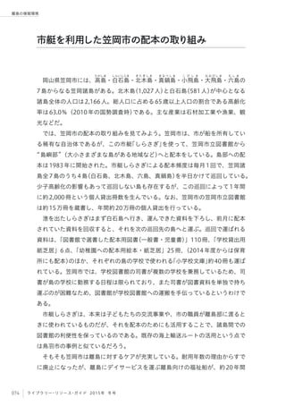 074 ライブラリー・リソース・ガイド 2015年 冬号
離島の情報環境
岡山県笠岡市には、高
たかしま
島・白
しらいしじま
石島・北
き た ぎ し ま
木島・真
ま な べ し ま
鍋島・小
こ び し ま
飛島・大
お お び し ま
飛島・六
む し ま
島の
7島からなる笠岡諸島がある。北木島（1,027人）と白石島（581人）が中心となる
諸島全体の人口は2,166人。総人口に占める65歳以上人口の割合である高齢化
率は63.0％（2010年の国勢調査時）である。主な産業は石材加工業や漁業、観
光などだ。
では、笠岡市の配本の取り組みを見てみよう。笠岡市は、市が船を所有してい
る稀有な自治体であるが、この市艇「しらさぎ」を使って、笠岡市立図書館から
島嶼部 （大小さまざまな島がある地域など）へと配本をしている。島部への配
本は1983年に開始された。市艇しらさぎによる配本頻度は毎月1回で、笠岡諸
島全7島のうち4島（白石島、北木島、六島、真鍋島）を半日かけて巡回している。
少子高齢化の影響もあって巡回しない島も存在するが、この巡回によって1年間
に約2,000冊という個人貸出冊数を生んでいる。なお、笠岡市の笠岡市立図書館
は約15万冊を蔵書し、年間約20万冊の個人貸出を行っている。
港を出たしらさぎはまず白石島へ行き、運んできた資料を下ろし、前月に配本
されていた資料を回収すると、それを次の巡回先の島へと運ぶ。巡回で運ばれる
資料は、「図書館で選書した配本用図書（一般書・児童書）」110冊、「学校貸出用
紙芝居」6点、「幼稚園への配本用絵本・紙芝居」25冊、（2014年度からは保育
所にも配本）のほか、それぞれの島の学校で使われる「小学校文庫」約40冊も運ば
れている。笠岡市では、学校図書館の司書が複数の学校を兼務しているため、司
書が島の学校に勤務する日程は限られており、また司書が図書資料を単独で持ち
運ぶのが困難なため、図書館が学校図書館への運搬を手伝っているというわけで
ある。   
市艇しらさぎは、本来は子どもたちの交流事業や、市の職員が離島部に渡ると
きに使われているものだが、それを配本のためにも活用することで、諸島間での
図書館の利便性を保っているのである。既存の海上輸送ルートの活用という点で
は鳥羽市の事例と似ているだろう。
そもそも笠岡市は離島に対するケアが充実している。耐用年数の理由からすで
に廃止になったが、離島にデイサービスを運ぶ離島向けの福祉船が、約20年間
市艇を利用した笠岡市の配本の取り組み
 