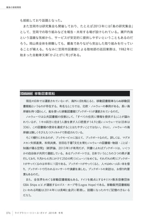 076 ライブラリー・リソース・ガイド 2015年 冬号
離島の情報環境
も就航しており話題となった。
また笠岡市は研究集会も開催しており、たとえば2013年には「島の研究集会」
として、笠岡での取り組みなどを報告・共有する場が設けられている。瀬戸内海
という温暖な気候から、サービスが安定的に提供しやすいということもあるのだ
ろう。岡山県全体を俯瞰しても、離島でありながら突出した取り組みを行ってい
ることが窺える。ちなみに笠岡市図書館による陸地部の巡回業務は、1982年に
始まった自動車文庫「かぶとがに号」がある。
現在の日本では運航されていないが、海外に目を転じると、移動図書館車ならぬ移動図
書館船というものが存在する。有名なところでは、北欧・ノルウェーの事例がある。長い海
岸線を持つ国らしく、船を使った移動図書館（ブックボート）が運航されているのだ。
ノルウェーでは公共図書館の役割として、「すべての住民に情報を提供する」ことが謳わ
れているが、1キロ四方に住まう人数を表す人口密度が14.9と低いノルウェーでは（日本は
336）、この図書館の使命を達成することはたやすいことではない。さらに、ノルウェーの海
岸線は険しくそびえたつフィヨルドで形成されている。
そこで頼りにされるのが、ブックモービルに加えて、ブックボートなのだ。詳しくは、マグヌ
スセン矢部直美、和気尚美、吉田右子著『文化を育むノルウェーの図書館−物語・ことば・
知識が踊る空間』（新評論、2013年）が有用だが、同書によればブックボートは、いくつ
かの自治体が共同で運航している。あるブックボートでは、日本でいうところの3つの県が運
行しており、9月から4月にかけて250の町（コミューン）をめぐる。それぞれの町にブックボー
トがやってくるのは半年に1回である。ブックボートがやってくると、人々はめいっぱい本を借
り、ブックボートで行われるコンサートや演劇を楽しむ。ブックボートの来訪は、お祭り的要
素もあるのだ。
また、全世界をめぐる移動図書館船もある。ドイツを拠点とするキリスト教系慈善団体
GBA Ships e.V.が運航するロゴス・ホープ号（Logos Hope）である。移動販売図書館船
といわれる同船は2014年には長崎と金沢に寄港し、話題になったのでご記憶の方もいる
だろう。
移動図書館船Column
 