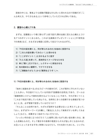 007ライブラリー・リソース・ガイド 2015年 冬号
ライブラリアンの講演術  伝える力 の向上を目指して
読者の中には、筆者よりも経験が豊富な方も多いと思われるので恐縮だが、「こ
んな考え方、やり方もある」という参考にしていただければ幸いである。
まずは、図書館という場に限らず「人前で話す」際の全般に言える心構えとコツ
を7つのポイントにまとめた。これは「企画案のプレゼンテーション」や「研究会
での発表」など、さまざまな場面に応用して役立てられるはずだ。
1）「今日の話を聴くと、何が得られるのか」を始めに宣言する
2）「この人の話を聴いてみたい！」と思わせる
3）「ここがポイント！」と分かるように話す
4）「たとえ話」を使って、具体的なイメージをもたせる
5）単に「聴く」だけでなく、レクチャーに参加させる
6）先の読めない展開で、ワクワクさせる
7）「ご清聴ありがとう」から「質問をどうぞ！」へ
1）「今日の話を聴くと、何が得られるのか」を始めに宣言する
「始めに結論を述べる」のはスピーチの基本だが、これが意外に守られていない
ことも多い。今日話そうとしている内容が「図書館の活用法」であり、ゴールは
「蔵書検索システムで資料を探せるようになること」であり、それが身につくと
「これまで我流で探していた時よりも、効率的に多くの信頼できる情報が見つか
ること」を、必ず冒頭で宣言しているだろうか？
「そんなことは自明であり、わざわざ説明する必要はない」と考えてしまって、
「はい。まずは『キーワード』の欄に、『憲法』と入力して検索ボタンを押してみま
しょう」などと、前置きなく始めていないだろうか。
「いったい何の役に立つのだろう？」と疑問に思いながら長い話を聴くのは、誰
しも苦痛なものだ。そして聴き手の表情や態度からそれが話し手にも伝われば、
お互いにとってますます辛い時間になるだろう。それを防ぐためにも、シンプル
2. 講習の心構え7ケ条
 