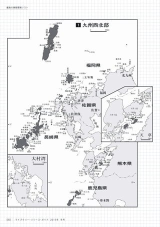 大
村
湾
大島
三島前ノ島
竹ノ島
詩島
二島
前島
鹿島
大島
寺島
松
島
池島
大村湾
0 10km
玄界灘
有
明
海
34
。
33
。
32
。
130
。
地島
勝島
相島
沖島
小屋島
志賀島
加部島
福島
名烏島
名島
辰ノ島
手長島
横島中江ノ島生月島
平戸島
上阿値賀島
下枯木島
小
高
島
伊島
大立島
大蟇島
端島
樺島
香焼島
牧島
通詞島
天草上島
天草下島 樋島
伊唐島
長島
桑島
大島
片島
大島
沖ノ島
野島
双子島
近島
三ッ島
松島
綱島
内院島
赤島白瀬
美良島
古志岐島
頭ヶ島
前島
祝言島
姫島
津多羅島
相之島
多々良島
屋根尾島
螺 島
大島
小呂島
能
古
島
玄界島
姫
島
加唐島
小川島
神集島
高島
松島
馬渡島
飛
島
鷹
島
向島
黒島
青島
若
宮
島
大島
長島
原島
妻ヶ島
大島
度島
高島
黒島
大島
崎戸島
蛎浦島 寺
島
池島
松島
伊王島
沖之島
高島
湯島
牧島
横浦島
御所浦島
獅子島
中島
横島
桂島
上甑島
中甑島
下甑島
海栗島
島山島
泊島
赤島
沖ノ島
黒島
小値賀島
斑島
寺島 宇久島
六島
納島
大島
黒島
高島
江
島頭ヶ島
平島
野崎島
日ノ島
有福島
漁生浦島
蕨小島
久賀島
島
山
島
嵯峨島
黒島
黄島
赤島
椛島
前島
奈留島
若松島
桐ノ小島
壱岐島
対
馬
島
福江島
中通島
福岡
佐賀
唐津
佐世保
長崎
八代
串木野
福岡県
長崎県
鹿児島県
佐賀県
九州西北部1
0 30km
32
。
男島
藍島
女島
白島
六
連
島
蓋井島
馬島
北九州
熊本県
桑島
大島
片島
大
矢
野
島通詞島
前島
瀬島
維和島
鬼島
野
釜
島
戸
馳
島
樋合島
永浦島
大築島
樋島
平瀬島
楠森島
竹島
産島
恋路島
伊唐島
長島
戸島
諸浦島
築ノ島
下須島
湯島
中島
横島
牧島
御所浦島
横浦島
獅子島
桂島
天草下島
天草上島
天 草
0 10km
080 ライブラリー・リソース・ガイド 2015年 冬号
離島の情報環境リスト
 