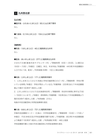 081ライブラリー・リソース・ガイド 2015年 冬号
離島の情報環境リスト
【山口県】
■蓋井島・ふたおいじま（人口：83人）山口県下関市
なし
■六連島・むつれじま（人口：104人）山口県下関市
なし
【福岡県】
■馬島・うましま（人口：40人）福岡県北九州市
なし
■藍島・あいのしま（人口：277人）福岡県北九州市
ひまわり文庫（藍島市民サブセンター内）／開館時間：9:00 ∼ 20:00、（土曜日は
19:00 ∼ 7:00）／休館日：日曜日、休日、年末年始／所蔵冊数：445冊（中央図書館か
ら3ケ月に1回、配本）／利用者数（年間）：102人（貸出者数）
■地島・じのしま（人口：171人）福岡県宗像市
1．じのしま来（らい）ぶらり（地島小学校児童昇降口ロビー内）／開館時間：学校が開
いている時間／休館日：学校が閉まっている日／所蔵冊数：220冊（加えて中央図書館
館より隔月100冊ずつ配本し入替）
2．じのしま来（らい）ぶらり（白浜漁港待合所）／開館時間：待合所の時間に準ずる（7:00
∼ 19:00くらいまで）／休館日：原則無休／所蔵冊数：160冊（加えて中央図書館館より
隔月60冊ずつ配本し入替）／利用者数：219人
地島の市民活動団体に利用促進事業を委託
■大島・おおしま（人口：731人）福岡県宗像市
宗像市民図書館コーナー（大島小・中学校図書室内）／開館時間：10:00 ∼ 17:00 ／
休館日：不定（休校日及び学校図書館司書不在時）／所蔵冊数：853冊（中央図書館館
より隔週で100冊ずつ配本し入替）／利用者数（年間）：460人程度
学校図書館司書と大島の市民活動団体に利用促進事業を委託
九州西北部1
 