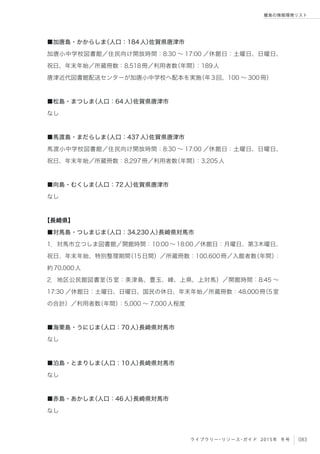 083ライブラリー・リソース・ガイド 2015年 冬号
離島の情報環境リスト
■加唐島・かからしま（人口：184人）佐賀県唐津市
加唐小中学校図書館／住民向け開放時間：8:30 ∼ 17:00 ／休館日：土曜日、日曜日、
祝日、年末年始／所蔵冊数：8,518冊／利用者数（年間）：189人
唐津近代図書館配送センターが加唐小中学校へ配本を実施（年3回、100 ∼ 300冊）
■松島・まつしま（人口：64人）佐賀県唐津市
なし
■馬渡島・まだらしま（人口：437人）佐賀県唐津市
馬渡小中学校図書館／住民向け開放時間：8:30 ∼ 17:00 ／休館日：土曜日、日曜日、
祝日、年末年始／所蔵冊数：8,297冊／利用者数（年間）：3,205人
■向島・むくしま（人口：72人）佐賀県唐津市
なし
【長崎県】
■対馬島・つしまじま（人口：34,230人）長崎県対馬市
1．対馬市立つしま図書館／開館時間：10:00 ∼ 18:00 ／休館日：月曜日、第3木曜日、
祝日、年末年始、特別整理期間（15日間）／所蔵冊数：100,600冊／入館者数（年間）：
約70,000人
2．地区公民館図書室（5室：美津島、豊玉、峰、上県、上対馬）／開館時間：8:45 ∼
17:30 ／休館日：土曜日、日曜日、国民の休日、年末年始／所蔵冊数：48,000冊（5室
の合計）／利用者数（年間）：5,000 ∼ 7,000人程度
■海栗島・うにじま（人口：70人）長崎県対馬市
なし
■泊島・とまりしま（人口：10人）長崎県対馬市
なし
■赤島・あかしま（人口：46人）長崎県対馬市
なし
 
