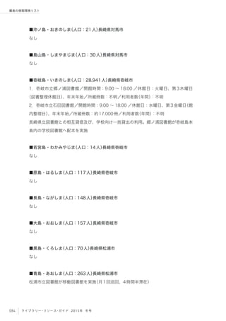 084 ライブラリー・リソース・ガイド 2015年 冬号
離島の情報環境リスト
■沖ノ島・おきのしま（人口：21人）長崎県対馬市
なし
■島山島・しまやまじま（人口：30人）長崎県対馬市
なし
■壱岐島・いきのしま（人口：28,941人）長崎県壱岐市
1．壱岐市立郷ノ浦図書館／開館時間：9:00 ∼ 18:00 ／休館日：火曜日、第3木曜日
（図書整理休館日）、年末年始／所蔵冊数：不明／利用者数（年間）：不明
2．壱岐市立石田図書館／開館時間：9:00 ∼ 18:00 ／休館日：水曜日、第3金曜日（館
内整理日）、年末年始／所蔵冊数：約17,000冊／利用者数（年間）：不明
長崎県立図書館との相互貸借及び、学校向け一括貸出の利用。郷ノ浦図書館が壱岐島本
島内の学校図書館へ配本を実施
■若宮島・わかみやじま（人口：14人）長崎県壱岐市
なし
■原島・はるしま（人口：117人）長崎県壱岐市
なし
■長島・ながしま（人口：148人）長崎県壱岐市
なし
■大島・おおしま（人口：157人）長崎県壱岐市
なし
■黒島・くろしま（人口：70人）長崎県松浦市
なし
■青島・あおしま（人口：263人）長崎県松浦市
松浦市立図書館が移動図書館を実施（月1回巡回、4時間半滞在）
 