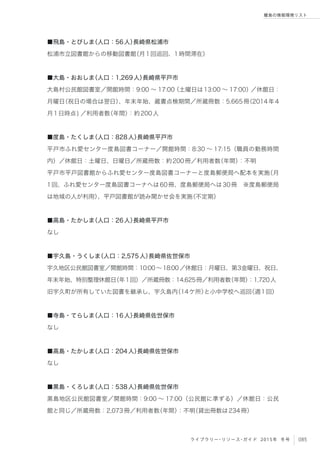 085ライブラリー・リソース・ガイド 2015年 冬号
離島の情報環境リスト
■飛島・とびしま（人口：56人）長崎県松浦市
松浦市立図書館からの移動図書館（月1回巡回、1時間滞在）
■大島・おおしま（人口：1,269人）長崎県平戸市
大島村公民館図書室／開館時間：9:00 ∼ 17:00（土曜日は13:00 ∼ 17:00）／休館日：
月曜日（祝日の場合は翌日）、年末年始、蔵書点検期間／所蔵冊数：5,665冊（2014年4
月1日時点) ／利用者数（年間）：約200人
■度島・たくしま（人口：828人）長崎県平戸市
平戸市ふれ愛センター度島図書コーナー／開館時間：8:30 ∼ 17:15（職員の勤務時間
内）／休館日：土曜日、日曜日／所蔵冊数：約200冊／利用者数（年間）：不明
平戸市平戸図書館からふれ愛センター度島図書コーナーと度島郵便局へ配本を実施（月
1回、ふれ愛センター度島図書コーナへは60冊、度島郵便局へは30冊 ※度島郵便局
は地域の人が利用）、平戸図書館が読み聞かせ会を実施（不定期）
■高島・たかしま（人口：26人）長崎県平戸市
なし
■宇久島・うくしま（人口：2,575人）長崎県佐世保市
宇久地区公民館図書室／開館時間：10:00∼18:00／休館日：月曜日、第3金曜日、祝日、
年末年始、特別整理休館日（年1回）／所蔵冊数：14,625冊／利用者数（年間）：1,720人
旧宇久町が所有していた図書を継承し、宇久島内（14ケ所）と小中学校へ巡回（週1回）
■寺島・てらしま（人口：16人）長崎県佐世保市
なし
■高島・たかしま（人口：204人）長崎県佐世保市
なし
■黒島・くろしま（人口：538人）長崎県佐世保市
黒島地区公民館図書室／開館時間：9:00 ∼ 17:00（公民館に準ずる）／休館日：公民
館と同じ／所蔵冊数：2,073冊／利用者数（年間）：不明（貸出冊数は234冊）
 