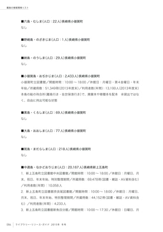 086 ライブラリー・リソース・ガイド 2015年 冬号
離島の情報環境リスト
■六島・むしま（人口：22人）長崎県小値賀町
なし
■野崎島・のざきじま（人口：1人）長崎県小値賀町
なし
■納島・のうしま（人口：29人）長崎県小値賀町
なし
■小値賀島・おぢかじま（人口：2,433人）長崎県小値賀町
小値賀町立図書館／開館時間：10:00 ∼ 18:00 ／休館日：月曜日・第4金曜日・年末
年始／所蔵冊数：51,349冊（2013年度末）／利用者数（年間）：13,100人（2013年度末）
本島の船の待合所（離島行き・佐世保港行き）で、廃棄本や寄贈本を配本 ※貸出ではな
く、自由に持出可能な状態
■黒島・くろしま（人口：69人）長崎県小値賀町
なし
■大島・おおしま（人口：77人）長崎県小値賀町
なし
■斑島・まだらしま（人口：218人）長崎県小値賀町
なし
■中通島・なかどおりじま（人口：20,167人）長崎県新上五島町
1．新上五島町立図書館中央図書館／開館時間：10:00 ∼ 18:00 ／休館日：月曜日、月
末、祝日、年末年始、特別整理期間／所蔵冊数：69,478冊（図書・雑誌・AV資料含む）
／利用者数（年間）：10,058人
2．新上五島町立図書館奈良尾図書館／開館時間：10:00 ∼ 18:00 ／休館日：月曜日、
月末、祝日、年末年始、特別整理期間／所蔵冊数：44,152冊（図書・雑誌・AV資料含
む）／利用者数（年間）：4,233人
3．新上五島町立図書館新魚目分館／開館時間：10:00 ∼ 17:30 ／休館日：日曜日、月
 