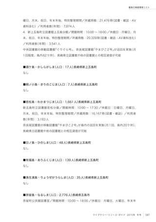 087ライブラリー・リソース・ガイド 2015年 冬号
離島の情報環境リスト
曜日、月末、祝日、年末年始、特別整理期間／所蔵冊数：21,476冊（図書・雑誌・AV
資料含む）／利用者数（年間）：7,874人
4．新上五島町立図書館上五島分館／開館時間：10:00 ∼ 18:00 ／休館日：月曜日、月
末、祝日、年末年始、特別整理期間／所蔵冊数：20,328冊（図書・雑誌・AV資料含む）
／利用者数（年間）：3,541人
中央図書館の移動図書館「ぐりぐら号」、奈良尾図書館「やまびこ2号」が巡回を実施（月
1回程度、島内62ケ所）、長崎県立図書館や他の図書館との相互貸借が可能
■頭ケ島・かしらがしま（人口：17人）長崎県新上五島町
なし
■桐ノ小島・きりのこじま（人口：7人）長崎県新上五島町
なし
■若松島・わかまつじま（人口：1,661人）長崎県新上五島町
新五島町立図書館若松分館／開館時間：10:00 ∼ 17:30 ／休館日：日曜日、月曜日、
月末、祝日、年末年始、特別整理期間／所蔵冊数：16,167冊（図書・雑誌）／利用者
数（年間）：3,183人
奈良尾図書館の移動図書館「やまびこ2号」が島内の巡回を実施（月1回、島内20ケ所）、
長崎県立図書館や他の図書館との相互貸借が可能
■日ノ島・ひのしま（人口：48人）長崎県新上五島町
なし
■有福島・ありふくじま（人口：139人）長崎県新上五島町
なし
■漁生浦島・りょうぜがうらしま（人口：35人）長崎県新上五島町
なし
■奈留島・なるしま（人口：2,776人）長崎県五島市
奈留町公民館図書室／開館時間：10:00 ∼ 18:00 ／休館日：月曜日、火曜日、年末年
 