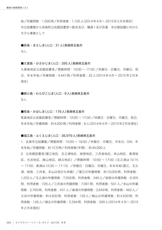 088 ライブラリー・リソース・ガイド 2015年 冬号
離島の情報環境リスト
始／所蔵冊数：1,000冊／利用者数：1,105人（2014年4月∼ 2015年2月末現在）
市立図書館から奈留町公民館図書室へ配本及び、職員1名が派遣 ※分館設置に向けた
モデル事業として
■前島・まえしま（人口：31人）長崎県五島市
なし
■久賀島・ひさかじま（人口：395人）長崎県五島市
久賀島地区公民館図書室／開館時間：10:00 ∼ 17:00 ／休館日：日曜日、月曜日、祝
日、年末年始／所蔵冊数：4,447冊／利用者数：32人（2014年4月∼ 2015年2月末
現在）
■蕨小島・わらびこじま（人口：9人）長崎県五島市
なし
■椛島・かばしま（人口：176人）長崎県五島市
椛島地区公民館図書室／開館時間：10:00 ∼ 17:00 ／休館日：日曜日、月曜日、祝日、
年末年始／所蔵冊数：約4,000冊／利用者数：6人（2014年4月∼ 2015年2月末現在）
■福江島・ふくえじま（人口：36,979人）長崎県五島市
1．五島市立図書館／開館時間：10:00 ∼ 18:00 ／休館日：月曜日、月末日、GW、年
末年始／所蔵冊数：約12万冊／利用者数（年間）：約40,000人
2．公民館図書室（富江地区、玉之浦地区、岐宿地区、三井楽地区、本山地区、奥浦地
区、大浜地区、崎山地区、緑丘地区）／開館時間：10:00 ∼ 17:00（玉之浦は10:15
∼ 17:00、奥浦は10:30 ∼ 17:15）／休館日：日曜日、月曜日、年末年始（富江、玉之
浦、岐宿、三井楽、本山は祝日も休館）／富江の所蔵冊数：約10,000冊、利用者数：
1,250人／玉之浦の所蔵冊数：7,058冊、利用者数：340人／岐宿の所蔵冊数：9,305
冊、利用者数：726人／三井楽の所蔵冊数：7,991冊、利用者数：501人／本山の所蔵
冊数：2,760冊、利用者数：431人／奥浦の所蔵冊数：2,849冊、利用者数：462人／
大浜の所蔵冊数：約4,500冊、利用者数：130人／崎山の所蔵冊数：約4,500冊、利
用者数：126人／緑丘の所蔵冊数：2,394冊、利用者数：309人（2014年４月∼ 2015
年２月末現在）
 