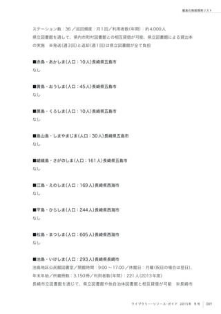 089ライブラリー・リソース・ガイド 2015年 冬号
離島の情報環境リスト
ステーション数：36 ／巡回頻度：月1回／利用者数（年間）：約4,000人
県立図書館を通して、県内市町村図書館との相互貸借が可能、県立図書館による貸出本
の実施 ※発送（週3回）と返却（週1回）は県立図書館が全て負担
■赤島・あかしま（人口：10人）長崎県五島市
なし
■黄島・おうしま（人口：45人）長崎県五島市
なし
■黒島・くろしま（人口：10人）長崎県五島市
なし
■島山島・しまやまじま（人口：30人）長崎県五島市
なし
■嵯峨島・さがのしま（人口：161人）長崎県五島市
なし
■江島・えのしま（人口：169人）長崎県西海市
なし
■平島・ひらしま（人口：244人）長崎県西海市
なし
■松島・まつしま（人口：605人）長崎県西海市
なし
■池島・いけしま（人口：293人）長崎県長崎市
池島地区公民館図書室／開館時間：9:00 ∼ 17:00 ／休館日：月曜（祝日の場合は翌日）、
年末年始／所蔵冊数：3,150冊／利用者数（年間）：221人（2013年度）
長崎市立図書館を通じて、県立図書館や他自治体図書館と相互貸借が可能 ※長崎市
 