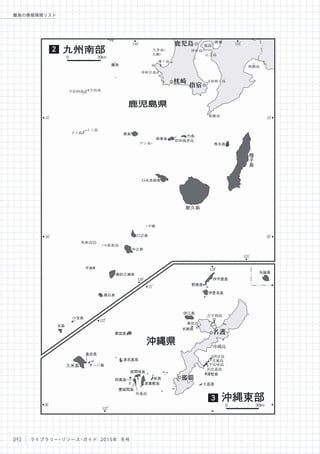 130
。
130
。
131
。
131
。
31
。
31
。
30
。
30
。
127
。
127
。
128
。
26
。
27
。
久多島
大瀬
神ノ島
沖秋目島
沖小島
江之島
桜島
枇榔島
知林ヶ島
枇榔島
宇治島宇治向島
上ノ島
下ノ島
デン島 馬毛島
昭和硫黄島
臥蛇島
小臥蛇島
平瀬
瀬底島
沖縄島
伊計島
宮城島
平安座島
外地島
浜比嘉島
竹島
硫黄島
口永良部島
口之島
中之島
諏訪之瀬島
悪石島
平島
小宝島
宝島
黒島
新島
鷹島
与論島
伊平屋島
野甫島
伊是名島
古宇利島
伊江島
水納島
津堅島
久高島渡嘉敷島
前島
慶留間島
阿嘉島
座間味島
渡名喜島
オーハ島
奥武島
粟国島
屋久島
種
子
島
久米島
枕崎
指宿
鹿児島
那覇
名護
鹿児島県
沖縄県
九州南部2
沖縄東部3
0 30km
0 30km
092 ライブラリー・リソース・ガイド 2015年 冬号
離島の情報環境リスト
 