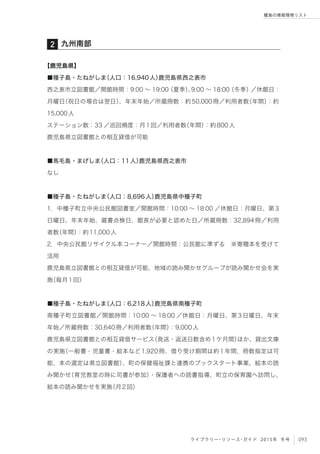 093ライブラリー・リソース・ガイド 2015年 冬号
離島の情報環境リスト
【鹿児島県】
■種子島・たねがしま（人口：16,940人）鹿児島県西之表市
西之表市立図書館／開館時間：9:00 ∼ 19:00（夏季）、9:00 ∼ 18:00（冬季）／休館日：
月曜日（祝日の場合は翌日）、年末年始／所蔵冊数：約50,000冊／利用者数（年間）：約
15,000人
ステーション数：33 ／巡回頻度：月1回／利用者数（年間）：約800人
鹿児島県立図書館との相互貸借が可能
■馬毛島・まげしま（人口：11人）鹿児島県西之表市
なし
■種子島・たねがしま（人口：8,696人）鹿児島県中種子町
1．中種子町立中央公民館図書室／開館時間：10:00 ∼ 18:00 ／休館日：月曜日、第3
日曜日、年末年始、蔵書点検日、館長が必要と認めた日／所蔵冊数：32,894冊／利用
者数（年間）：約11,000人
2．中央公民館リサイクル本コーナー／開館時間：公民館に準ずる ※寄贈本を受けて
活用
鹿児島県立図書館との相互貸借が可能、地域の読み聞かせグループが読み聞かせ会を実
施（毎月1回）
■種子島・たねがしま（人口：6,218人）鹿児島県南種子町
南種子町立図書館／開館時間：10:00 ∼ 18:00 ／休館日：月曜日、第3日曜日、年末
年始／所蔵冊数：30,640冊／利用者数（年間）：9,000人
鹿児島県立図書館との相互貸借サービス（発送・返送日数含め1ケ月間）ほか、貸出文庫
の実施（一般書・児童書・絵本など1,920冊、借り受け期間は約1年間、冊数指定は可
能、本の選定は県立図書館）、町の保健福祉課と連携のブックスタート事業、絵本の読
み聞かせ（育児教室の時に司書が参加）・保護者への読書指導、町立の保育園へ訪問し、
絵本の読み聞かせを実施（月2回）
九州南部2
 