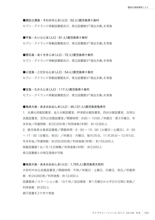 095ライブラリー・リソース・ガイド 2015年 冬号
離島の情報環境リスト
■諏訪之瀬島・すわのせじま（人口：52人）鹿児島県十島村
セブン・アイランド移動図書館及び、県立図書館が「貸出文庫」を実施
■平島・たいらじま（人口：81人）鹿児島県十島村
セブン・アイランド移動図書館及び、県立図書館が「貸出文庫」を実施
■悪石島・あくせきじま（人口：72人）鹿児島県十島村
セブン・アイランド移動図書館及び、県立図書館が「貸出文庫」を実施
■小宝島・こだからじま（人口：54人）鹿児島県十島村
セブン・アイランド移動図書館及び、県立図書館が「貸出文庫」を実施
■宝島・たからじま（人口：117人）鹿児島県十島村
セブン・アイランド移動図書館及び、県立図書館が「貸出文庫」を実施
■奄美大島・あまみおおしま（人口：46,121人）鹿児島県奄美市
1．名瀬公民館図書室、金久分館図書室、伊津部分館図書室、四谷分館図書室、住用公
民館図書室、笠利公民館図書室／開館時間：9:00 ∼ 10:00 ／休館日：第3月曜日、年
末年始／所蔵冊数：約52,000冊／利用者数（年間）：約10,000人
2．鹿児島県立奄美図書館／開館時間：9：00 ∼ 19：00（火曜日∼土曜日）、9：00
∼ 17：00（日曜日、祝日）／休館日：月曜日、毎月25日、11月26日∼ 12月5日、
年末年始／所蔵冊数：約200,000冊／利用者数（年間）：約155,000人
移動図書館1台／月15日稼働／利用者数（年間）：約2,000人
県立図書館との相互貸借が可能
■奄美大島・あまみおおしま（人口：1,765人）鹿児島県大和村
大和村中央公民館図書室／開館時間：不明／休館日：土曜日、日曜日、祝日／所蔵冊
数：約24,000冊／利用者数：約12,000人
図書館車／ステーション数：10ケ所／巡回頻度：第1月曜日から平日5日間に実施／
利用者数：約250人
親子読書を2ケ所で実施
 