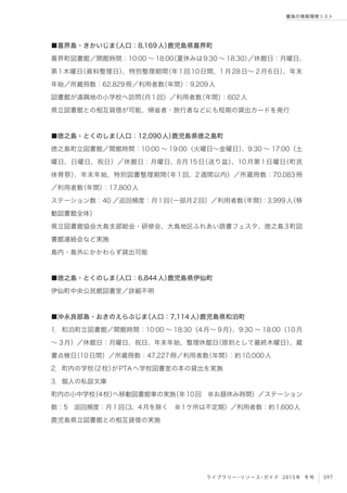 097ライブラリー・リソース・ガイド 2015年 冬号
離島の情報環境リスト
■喜界島・きかいじま（人口：8,169人）鹿児島県喜界町
喜界町図書館／開館時間：10:00 ∼ 18:00（夏休みは9:30 ∼ 18:30）／休館日：月曜日、
第1木曜日（資料整理日）、特別整理期間（年1回10日間、1月28日∼ 2月6日）、年末
年始／所蔵冊数：62,829冊／利用者数（年間）：9,209人
図書館が遠隔地の小学校へ訪問（月1回）／利用者数（年間）：602人
県立図書館との相互貸借が可能、帰省者・旅行者などにも短期の貸出カードを発行
■徳之島・とくのしま（人口：12,090人）鹿児島県徳之島町
徳之島町立図書館／開館時間：10:00 ∼ 19:00（火曜日∼金曜日）、9:30 ∼ 17:00（土
曜日、日曜日、祝日）／休館日：月曜日、8月15日（送り盆）、10月第1日曜日（町民
体育祭）、年末年始、特別図書整理期間（年1回、2週間以内）／所蔵冊数：70,083冊
／利用者数（年間）：17,800人
ステーション数：40 ／巡回頻度：月1回（一部月2回）／利用者数（年間）：3,999人（移
動図書館全体）
県立図書館協会大島支部総会・研修会、大島地区ふれあい読書フェスタ、徳之島3町図
書館連絡会など実施
島内・島外にかかわらず貸出可能
■徳之島・とくのしま（人口：6,844人）鹿児島県伊仙町
伊仙町中央公民館図書室／詳細不明
■沖永良部島・おきのえらぶじま（人口：7,114人）鹿児島県和泊町
1．和泊町立図書館／開館時間：10:00 ∼ 18:30（4月∼ 9月）、9:30 ∼ 18:00（10月
∼ 3月）／休館日：月曜日、祝日、年末年始、整理休館日（原則として最終木曜日）、蔵
書点検日（10日間）／所蔵冊数：47,227冊／利用者数（年間）：約10,000人
2．町内の学校（2校）がPTAへ学校図書室の本の貸出を実施
3．個人の私設文庫
町内の小中学校（4校）へ移動図書館車の実施（年10回 ※お昼休み時間）／ステーション
数：5 巡回頻度：月１回（3、4月を除く ※1ケ所は不定期）／利用者数：約1,600人
鹿児島県立図書館との相互貸借の実施
 
