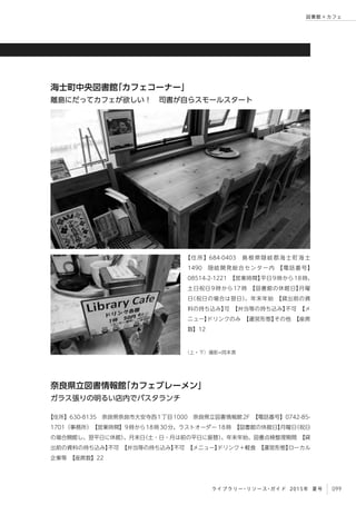 099ライブラリー・リソース・ガイド 2015年 夏号
図書館 × カフェ
【 住 所 】684-0403　 島 根 県 隠 岐 郡 海 士 町 海 士
1490　隠岐開発総合センター内　【電話番号】
08514-2-1221　【営業時間】平日9時から18時、
土日祝日 9 時から 17 時　【図書館の休館日】月曜
日（祝日の場合は翌日）、年末年始　【貸出前の資
料の持ち込み】可　【弁当等の持ち込み】不可　【メ
ニュー】ドリンクのみ　【運営形態】その他　【座席
数】12
海士町中央図書館「カフェコーナー」
離島にだってカフェが欲しい！　司書が自らスモールスタート
（上・下）撮影=岡本真
【住所】630-8135　奈良県奈良市大安寺西1丁目1000　奈良県立図書情報館2F　【電話番号】0742-85-
1701（事務所）　【営業時間】9時から18時30分、ラストオーダー 18時　【図書館の休館日】月曜日（祝日
の場合開館し、翌平日に休館）、月末日（土・日・月は前の平日に振替）、年末年始、図書点検整理期間　【貸
出前の資料の持ち込み】不可　【弁当等の持ち込み】不可　【メニュー】ドリンク＋軽食　【運営形態】ローカル
企業等　【座席数】22
奈良県立図書情報館「カフェブレーメン」
ガラス張りの明るい店内でパスタランチ
 