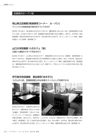100 ライブラリー・リソース・ガイド 2015年 夏号
図書館 × カフェ
図書館内オープン型
【住所】753-8511　山口県山口市吉田1677-1　【電話番号】083-933-5182（図書館）　【営業時間】10
時から18時30分　【図書館の休館日】大学の休業期間中の土曜日と日曜日、祝日、年末年始　【貸出前の
資料の持ち込み】不可　【弁当等の持ち込み】可　【メニュー】ドリンク＋軽食　【運営形態】その他　【座席数】
65　【備考】経済学部の学生を中心に始まったが、運営グループ「栞」となってからは特定の学部に限らず運
営に参加している。
【住所】700-0823　岡山県岡山市丸の内2丁目6-30　【電話番号】086-224-1286　【営業時間】平日9時
から18時、土日祝日10時から18時　【図書館の休館日】月曜日（祝日は開館し、翌平日）、年末年始、特別
整理期間　【貸出前の資料の持ち込み】不可　【弁当等の持ち込み】不可　【メニュー】ドリンク＋軽食　【運営
形態】ローカル企業等　【座席数】22
山口大学図書館 りぶカフェ「栞」
企画から運営まですべて学生が行う
岡山県立図書館「軽食喫茶コーナー　ル・パン」
ドリンクには地域名産の落花生がついてきます
【住所】848-0027　佐賀県伊万里市立花
町4110-1　【電話番号】0955-23-4646
（図書館）　【営業時間】11時から15時、
オーダーストップ14時30分　【図書館の
休館日】月曜日、祝日（ただし、昭和の日・こどもの日・文化の日・建国記念の日・春分の日は開館）、第4
木曜日、特別整理日　【カフェ独自の定休日】月曜日、祝日、第4木曜日、年末年始　【貸出前の資料の持ち
込み】不可　【弁当等の持ち込み】可　【メニュー】ドリンク＋軽食　【運営形態】公益法人等　【座席数】28
伊万里市民図書館　福祉喫茶「あおぞら」
うどんが人気。【営業時間】以外は休憩スペースとして利用できる
（左・右）撮影=野原海明
 