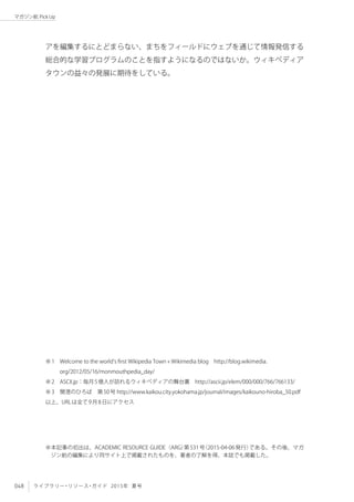 048 ライブラリー・リソース・ガイド 2015年 夏号
マガジン航 Pick Up
アを編集するにとどまらない、まちをフィールドにウェブを通じて情報発信する
総合的な学習プログラムのことを指すようになるのではないか。ウィキペディア
タウンの益々の発展に期待をしている。
※本記事の初出は、ACADEMIC RESOURCE GUIDE（ARG）第531号（2015-04-06発行）である。その後、マガ
ジン航の編集により同サイト上で掲載されたものを、著者の了解を得、本誌でも掲載した。
※1　Welcome to the world’s first Wikipedia Town « Wikimedia blog　http://blog.wikimedia.
org/2012/05/16/monmouthpedia_day/
※2　ASCII.jp：毎月5億人が訪れるウィキペディアの舞台裏　http://ascii.jp/elem/000/000/766/766133/
※3　開港のひろば　第50号 http://www.kaikou.city.yokohama.jp/journal/images/kaikouno-hiroba_50.pdf
以上、URLは全て9月8日にアクセス
 