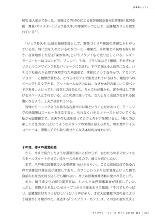 073ライブラリー・リソース・ガイド 2015年 夏号
図書館 × カフェ
NPO法人楽歩であった。現在はこのNPOによる就労継続支援A型事業所「就労支
援　舞星（マイスター）ジョブ長久手」の事業の一つとして、図書館カフェが営ま
れている※3
。
「ジョブ長久手」は就労継続支援として、野菜づくりや施設の清掃なども行っ
ているが、特に力を入れているのがコーヒー事業だ。手作業で不純物を取り除
き、自家焙煎した豆を「楽歩珈琲」というブランド名で売り出している。レギュ
ラーコーヒーはコロンビア、ブレンド、モカ、ブラジルなど7種類。それぞれオ
リジナルにデザインされたパッケージに包まれ、すべて揃えると虹色になる。ハ
チミツも長久手近郊で採取された純国産で、季節によって百花みつ、アカシア、
ソヨゴ……と種類が変わる。これらはカフェで販売されているほか、電話やFAX、
メールでも注文できる。アットホームな店内には、なぜか木目の美しい二段ベッ
ドがある。といっても1段目も2段目にも、ちゃぶ台が置かれ、足を伸ばして寛
げるスペースとされている。どこの席に座っても、なんとなく会話が生まれる配
置になるよう、工夫が施されている。
独特のモーニング文化を誇る名古屋市のお隣ということだけあって、モーニン
グの時間帯はコーヒーを注文すると、もれなくハチミツトーストがついてくる。
駅から図書館まで、炎天下の坂道を登ってカフェのドアを開けると、「働くのが
楽しくて仕方ない」というようなスタッフの笑顔に迎えられた。喉を潤すアイス
コーヒーは、通販してでも取り寄せたくなる本格的な味わいだ。
その他、様々の運営形態
さて、今まで紹介したような運営形態にこだわらず、自分たちの手でカフェを
スモールスタートさせているケースがあるので、幾つか紹介したい。
まず、八戸市立図書館に入る喫茶室「らいぶらりい」。ここは住民団体である八
戸市読書団体連合会が運営しており、カフェというよりは定食屋といった趣で、
自前のお弁当を持ち込んでも構わない。売上は読書推進活動に使われるという。
また、鯖江市文化の館の喫茶室は、もともとは民間事業者が経営していた。
しかし、採算がとれないためオープンから半年あまりで撤退。「それでもやっぱ
り、図書館にはカフェがほしい」という声が多く、さばえ図書館の友の会によっ
て経営が引き継がれた。後述する「ライブラリーカフェ」は、この友の会が支えて
 