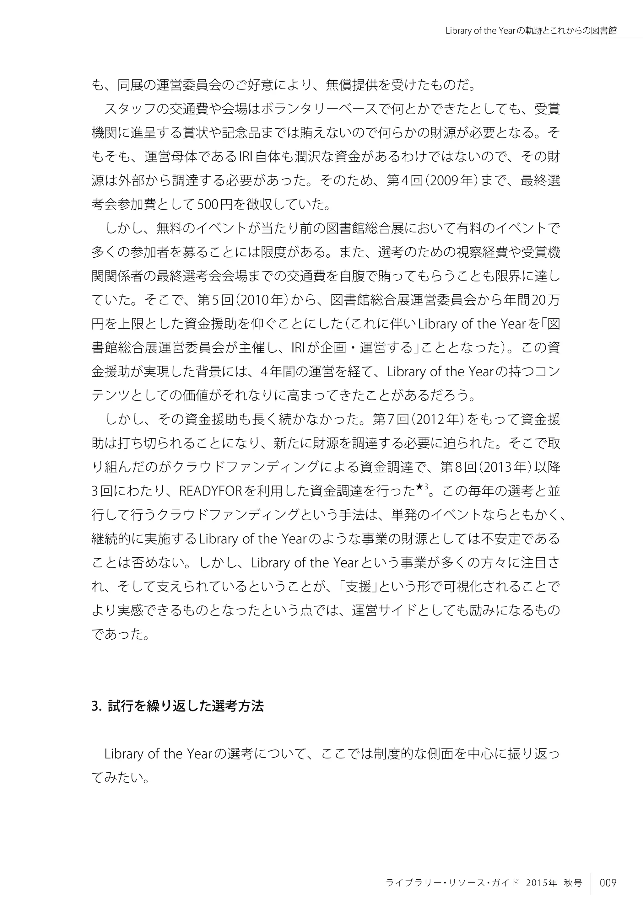009ライブラリー・リソース・ガイド 2015年 秋号
Library of the Yearの軌跡とこれからの図書館
も、同展の運営委員会のご好意により、無償提供を受けたものだ。
スタッフの交通費や会場はボランタリーベースで何とかできたとしても、受賞
機関に進呈する賞状や記念品までは賄えないので何らかの財源が必要となる。そ
もそも、運営母体であるIRI自体も潤沢な資金があるわけではないので、その財
源は外部から調達する必要があった。そのため、第4回（2009年）まで、最終選
考会参加費として500円を徴収していた。
しかし、無料のイベントが当たり前の図書館総合展において有料のイベントで
多くの参加者を募ることには限度がある。また、選考のための視察経費や受賞機
関関係者の最終選考会会場までの交通費を自腹で賄ってもらうことも限界に達し
ていた。そこで、第5回（2010年）から、図書館総合展運営委員会から年間20万
円を上限とした資金援助を仰ぐことにした（これに伴いLibrary of the Yearを「図
書館総合展運営委員会が主催し、IRIが企画・運営する」こととなった）。この資
金援助が実現した背景には、4年間の運営を経て、Library of the Yearの持つコン
テンツとしての価値がそれなりに高まってきたことがあるだろう。
しかし、その資金援助も長く続かなかった。第7回（2012年）をもって資金援
助は打ち切られることになり、新たに財源を調達する必要に迫られた。そこで取
り組んだのがクラウドファンディングによる資金調達で、第8回（2013年）以降
3回にわたり、READYFORを利用した資金調達を行った★3
。この毎年の選考と並
行して行うクラウドファンディングという手法は、単発のイベントならともかく、
継続的に実施するLibrary of the Yearのような事業の財源としては不安定である
ことは否めない。しかし、Library of the Yearという事業が多くの方々に注目さ
れ、そして支えられているということが、「支援」という形で可視化されることで
より実感できるものとなったという点では、運営サイドとしても励みになるもの
であった。
3. 試行を繰り返した選考方法
Library of the Yearの選考について、ここでは制度的な側面を中心に振り返っ
てみたい。
 