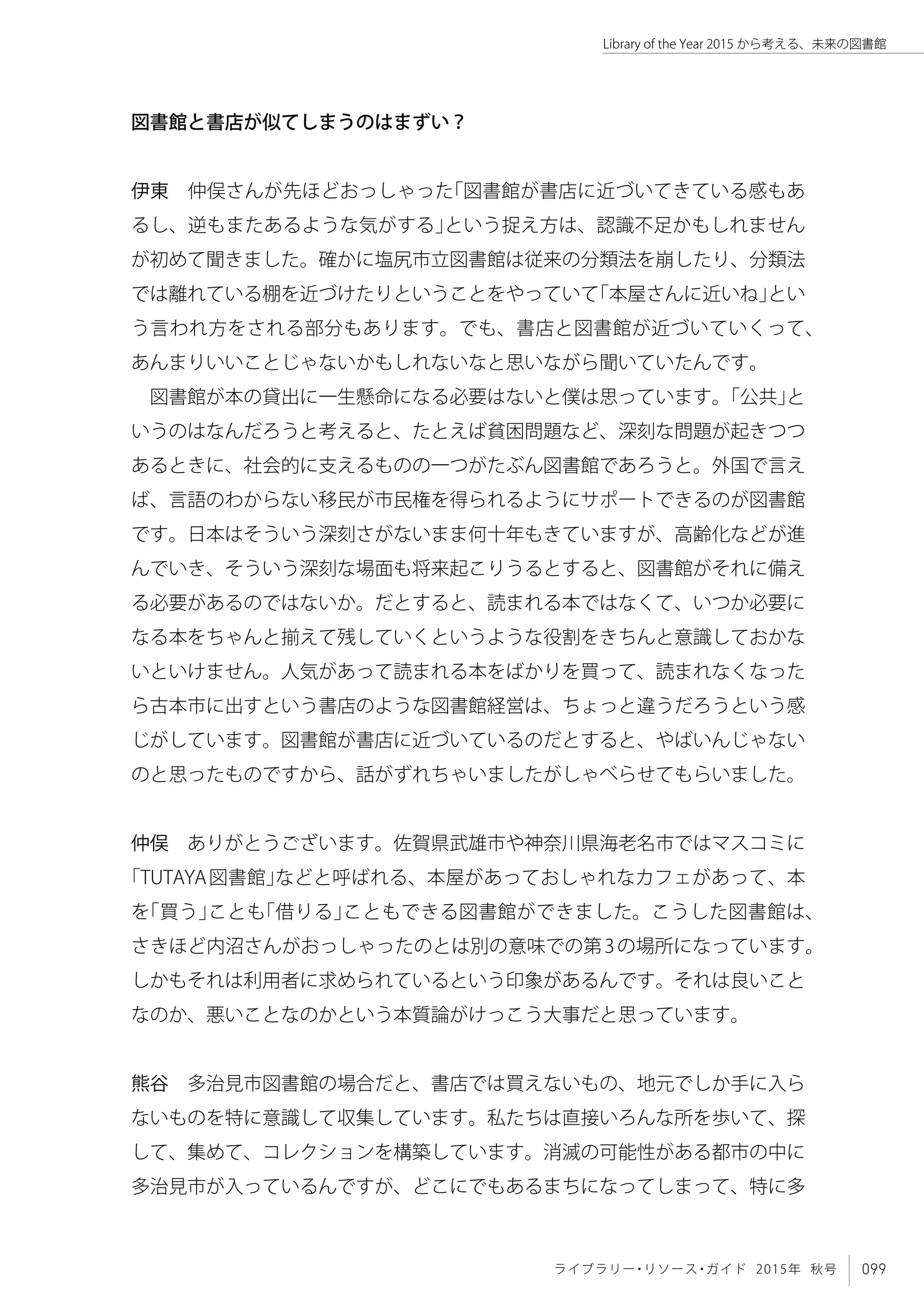 099ライブラリー・リソース・ガイド 2015年 秋号
Library of the Year 2015 から考える、未来の図書館
図書館と書店が似てしまうのはまずい？
伊東　仲俣さんが先ほどおっしゃった「図書館が書店に近づいてきている感もあ
るし、逆もまたあるような気がする」という捉え方は、認識不足かもしれません
が初めて聞きました。確かに塩尻市立図書館は従来の分類法を崩したり、分類法
では離れている棚を近づけたりということをやっていて「本屋さんに近いね」とい
う言われ方をされる部分もあります。でも、書店と図書館が近づいていくって、
あんまりいいことじゃないかもしれないなと思いながら聞いていたんです。
図書館が本の貸出に一生懸命になる必要はないと僕は思っています。「公共」と
いうのはなんだろうと考えると、たとえば貧困問題など、深刻な問題が起きつつ
あるときに、社会的に支えるものの一つがたぶん図書館であろうと。外国で言え
ば、言語のわからない移民が市民権を得られるようにサポートできるのが図書館
です。日本はそういう深刻さがないまま何十年もきていますが、高齢化などが進
んでいき、そういう深刻な場面も将来起こりうるとすると、図書館がそれに備え
る必要があるのではないか。だとすると、読まれる本ではなくて、いつか必要に
なる本をちゃんと揃えて残していくというような役割をきちんと意識しておかな
いといけません。人気があって読まれる本をばかりを買って、読まれなくなった
ら古本市に出すという書店のような図書館経営は、ちょっと違うだろうという感
じがしています。図書館が書店に近づいているのだとすると、やばいんじゃない
のと思ったものですから、話がずれちゃいましたがしゃべらせてもらいました。
仲俣　ありがとうございます。佐賀県武雄市や神奈川県海老名市ではマスコミに
「TUTAYA図書館」などと呼ばれる、本屋があっておしゃれなカフェがあって、本
を「買う」ことも「借りる」こともできる図書館ができました。こうした図書館は、
さきほど内沼さんがおっしゃったのとは別の意味での第3の場所になっています。
しかもそれは利用者に求められているという印象があるんです。それは良いこと
なのか、悪いことなのかという本質論がけっこう大事だと思っています。
熊谷　多治見市図書館の場合だと、書店では買えないもの、地元でしか手に入ら
ないものを特に意識して収集しています。私たちは直接いろんな所を歩いて、探
して、集めて、コレクションを構築しています。消滅の可能性がある都市の中に
多治見市が入っているんですが、どこにでもあるまちになってしまって、特に多
 
