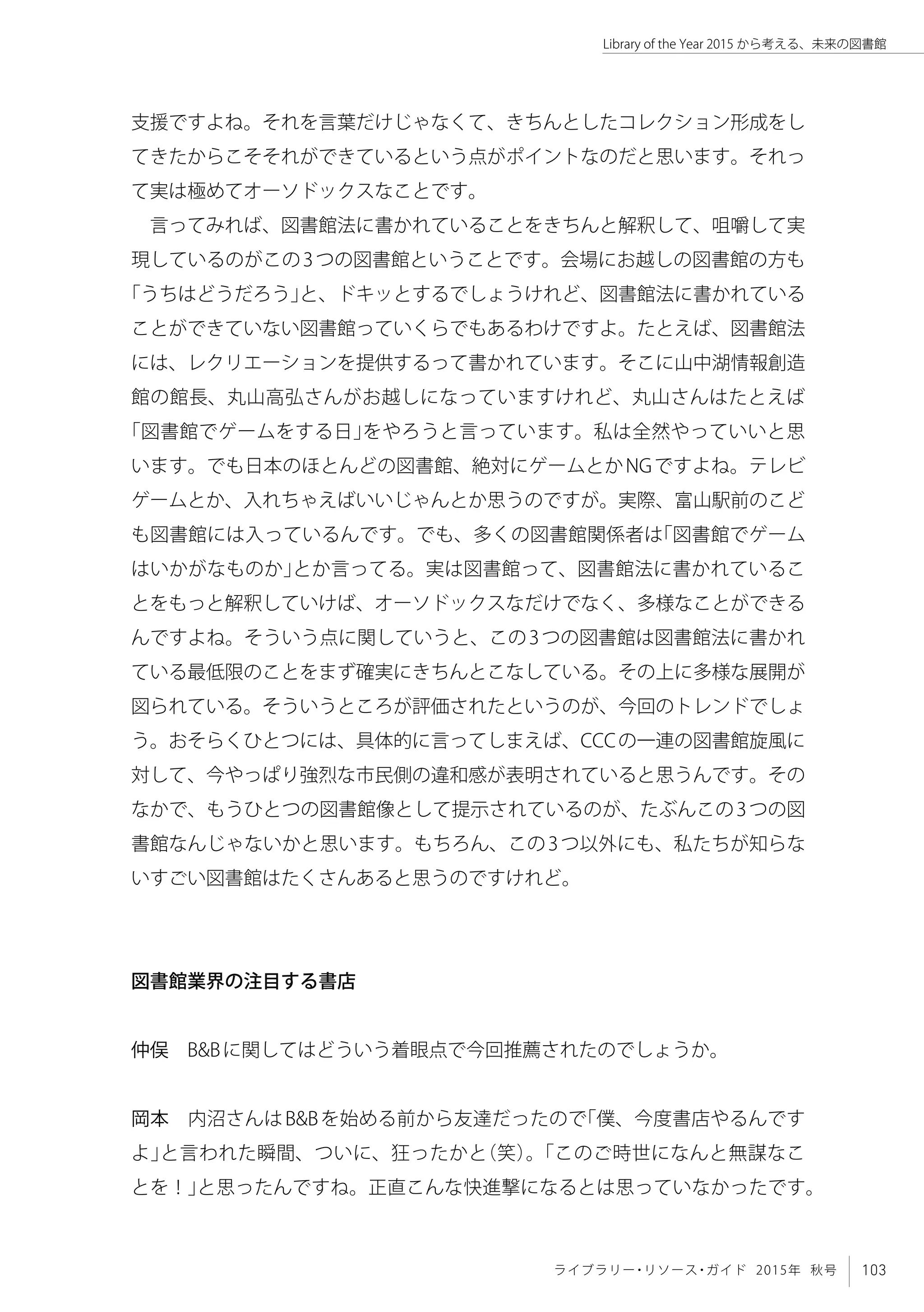 103ライブラリー・リソース・ガイド 2015年 秋号
Library of the Year 2015 から考える、未来の図書館
支援ですよね。それを言葉だけじゃなくて、きちんとしたコレクション形成をし
てきたからこそそれができているという点がポイントなのだと思います。それっ
て実は極めてオーソドックスなことです。
言ってみれば、図書館法に書かれていることをきちんと解釈して、咀嚼して実
現しているのがこの3つの図書館ということです。会場にお越しの図書館の方も
「うちはどうだろう」と、ドキッとするでしょうけれど、図書館法に書かれている
ことができていない図書館っていくらでもあるわけですよ。たとえば、図書館法
には、レクリエーションを提供するって書かれています。そこに山中湖情報創造
館の館長、丸山高弘さんがお越しになっていますけれど、丸山さんはたとえば
「図書館でゲームをする日」をやろうと言っています。私は全然やっていいと思
います。でも日本のほとんどの図書館、絶対にゲームとかNGですよね。テレビ
ゲームとか、入れちゃえばいいじゃんとか思うのですが。実際、富山駅前のこど
も図書館には入っているんです。でも、多くの図書館関係者は「図書館でゲーム
はいかがなものか」とか言ってる。実は図書館って、図書館法に書かれているこ
とをもっと解釈していけば、オーソドックスなだけでなく、多様なことができる
んですよね。そういう点に関していうと、この3つの図書館は図書館法に書かれ
ている最低限のことをまず確実にきちんとこなしている。その上に多様な展開が
図られている。そういうところが評価されたというのが、今回のトレンドでしょ
う。おそらくひとつには、具体的に言ってしまえば、CCCの一連の図書館旋風に
対して、今やっぱり強烈な市民側の違和感が表明されていると思うんです。その
なかで、もうひとつの図書館像として提示されているのが、たぶんこの3つの図
書館なんじゃないかと思います。もちろん、この3つ以外にも、私たちが知らな
いすごい図書館はたくさんあると思うのですけれど。
図書館業界の注目する書店
仲俣　B&Bに関してはどういう着眼点で今回推薦されたのでしょうか。
岡本　内沼さんはB&Bを始める前から友達だったので「僕、今度書店やるんです
よ」と言われた瞬間、ついに、狂ったかと（笑）。「このご時世になんと無謀なこ
とを！」と思ったんですね。正直こんな快進撃になるとは思っていなかったです。
 