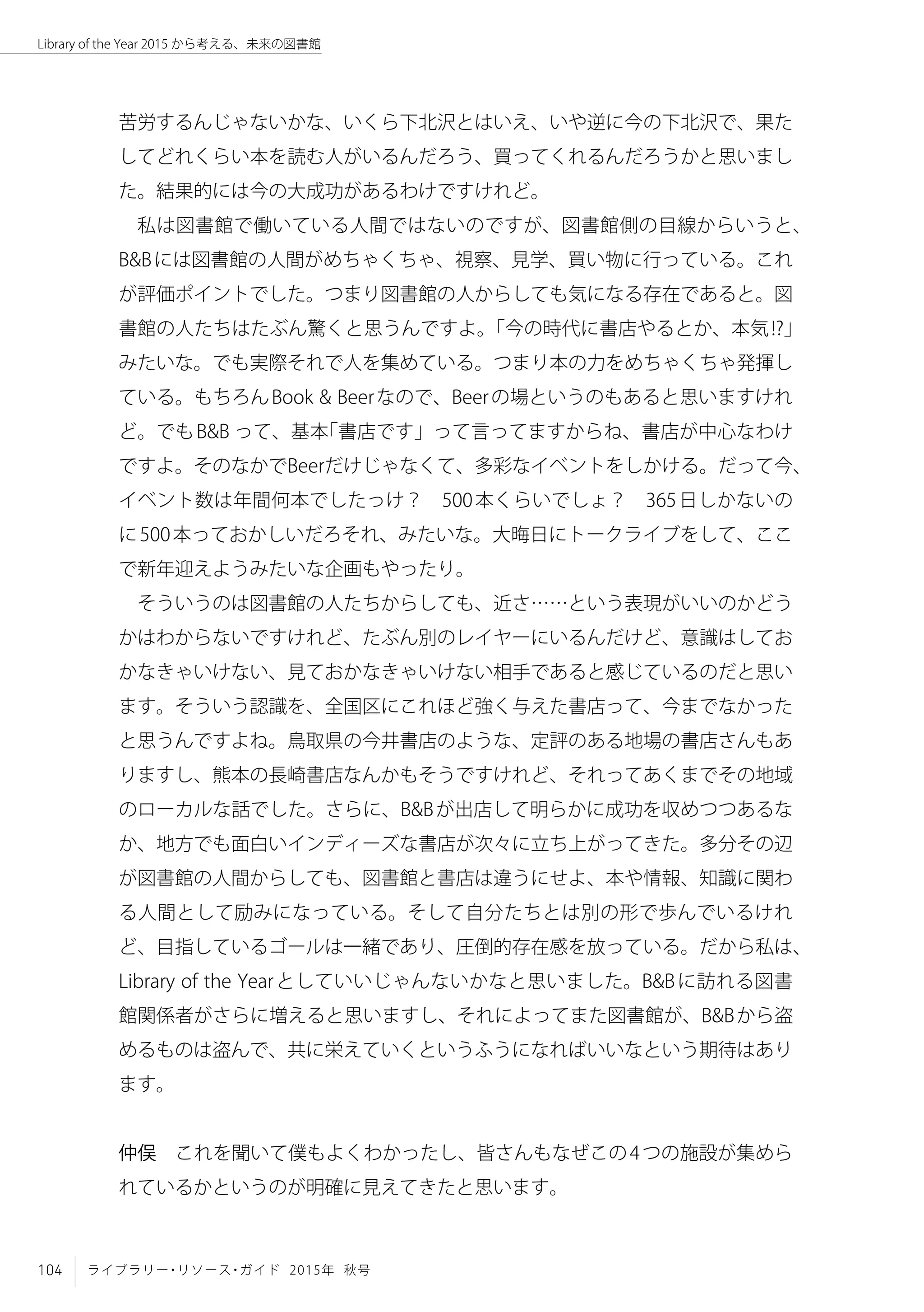 104 ライブラリー・リソース・ガイド 2015年 秋号
Library of the Year 2015 から考える、未来の図書館
苦労するんじゃないかな、いくら下北沢とはいえ、いや逆に今の下北沢で、果た
してどれくらい本を読む人がいるんだろう、買ってくれるんだろうかと思いまし
た。結果的には今の大成功があるわけですけれど。
私は図書館で働いている人間ではないのですが、図書館側の目線からいうと、
B&Bには図書館の人間がめちゃくちゃ、視察、見学、買い物に行っている。これ
が評価ポイントでした。つまり図書館の人からしても気になる存在であると。図
書館の人たちはたぶん驚くと思うんですよ。「今の時代に書店やるとか、本気!?」
みたいな。でも実際それで人を集めている。つまり本の力をめちゃくちゃ発揮し
ている。もちろんBook & Beerなので、Beerの場というのもあると思いますけれ
ど。でもB&B って、基本「書店です」って言ってますからね、書店が中心なわけ
ですよ。そのなかでBeerだけじゃなくて、多彩なイベントをしかける。だって今、
イベント数は年間何本でしたっけ？　500本くらいでしょ？　365日しかないの
に500本っておかしいだろそれ、みたいな。大晦日にトークライブをして、ここ
で新年迎えようみたいな企画もやったり。
そういうのは図書館の人たちからしても、近さ……という表現がいいのかどう
かはわからないですけれど、たぶん別のレイヤーにいるんだけど、意識はしてお
かなきゃいけない、見ておかなきゃいけない相手であると感じているのだと思い
ます。そういう認識を、全国区にこれほど強く与えた書店って、今までなかった
と思うんですよね。鳥取県の今井書店のような、定評のある地場の書店さんもあ
りますし、熊本の長崎書店なんかもそうですけれど、それってあくまでその地域
のローカルな話でした。さらに、B&Bが出店して明らかに成功を収めつつあるな
か、地方でも面白いインディーズな書店が次々に立ち上がってきた。多分その辺
が図書館の人間からしても、図書館と書店は違うにせよ、本や情報、知識に関わ
る人間として励みになっている。そして自分たちとは別の形で歩んでいるけれ
ど、目指しているゴールは一緒であり、圧倒的存在感を放っている。だから私は、
Library of the Yearとしていいじゃんないかなと思いました。B&Bに訪れる図書
館関係者がさらに増えると思いますし、それによってまた図書館が、B&Bから盗
めるものは盗んで、共に栄えていくというふうになればいいなという期待はあり
ます。
仲俣　これを聞いて僕もよくわかったし、皆さんもなぜこの4つの施設が集めら
れているかというのが明確に見えてきたと思います。
 
