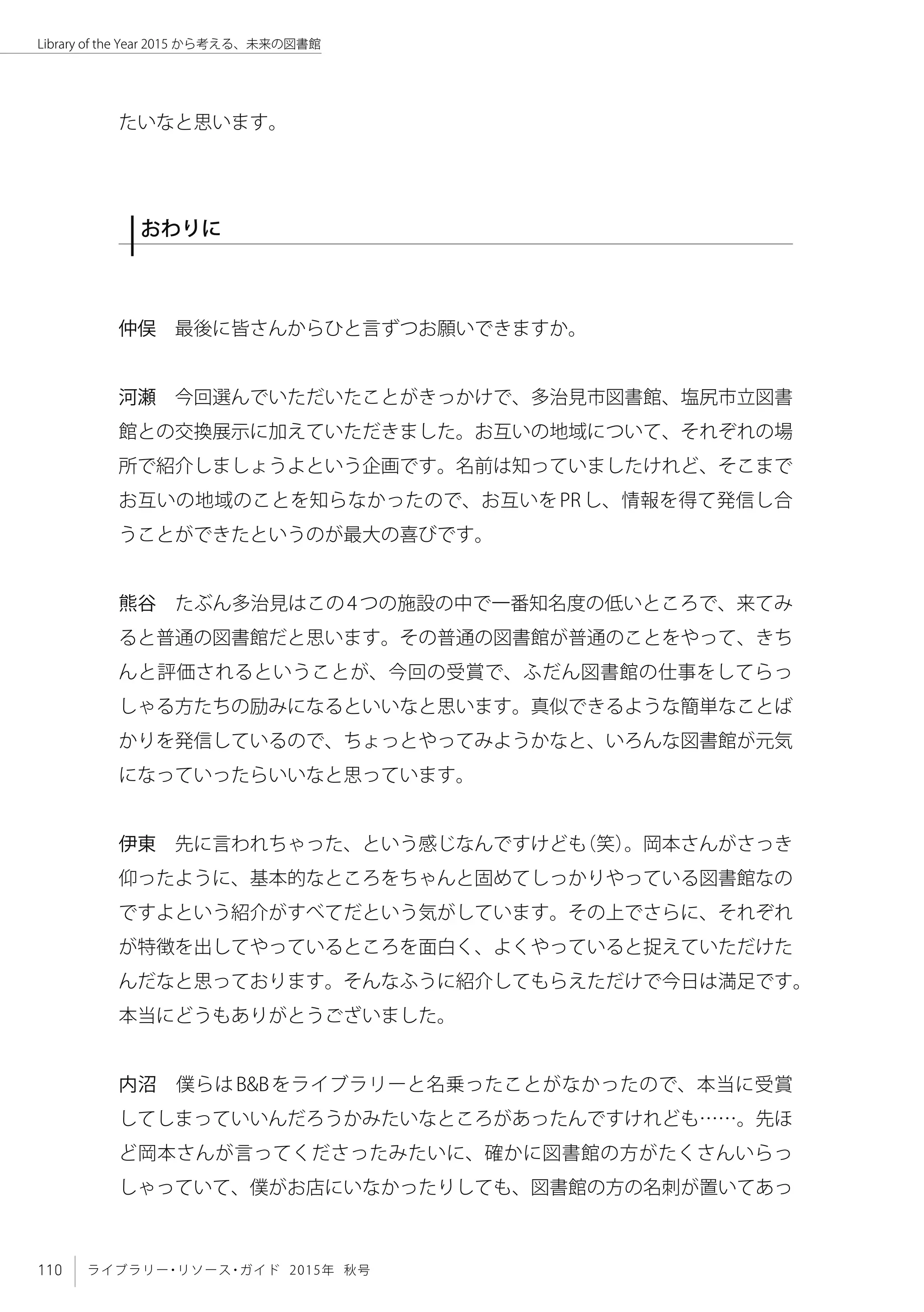 110 ライブラリー・リソース・ガイド 2015年 秋号
Library of the Year 2015 から考える、未来の図書館
たいなと思います。
おわりに
仲俣　最後に皆さんからひと言ずつお願いできますか。
河瀬　今回選んでいただいたことがきっかけで、多治見市図書館、塩尻市立図書
館との交換展示に加えていただきました。お互いの地域について、それぞれの場
所で紹介しましょうよという企画です。名前は知っていましたけれど、そこまで
お互いの地域のことを知らなかったので、お互いをPRし、情報を得て発信し合
うことができたというのが最大の喜びです。
熊谷　たぶん多治見はこの4つの施設の中で一番知名度の低いところで、来てみ
ると普通の図書館だと思います。その普通の図書館が普通のことをやって、きち
んと評価されるということが、今回の受賞で、ふだん図書館の仕事をしてらっ
しゃる方たちの励みになるといいなと思います。真似できるような簡単なことば
かりを発信しているので、ちょっとやってみようかなと、いろんな図書館が元気
になっていったらいいなと思っています。
伊東　先に言われちゃった、という感じなんですけども（笑）。岡本さんがさっき
仰ったように、基本的なところをちゃんと固めてしっかりやっている図書館なの
ですよという紹介がすべてだという気がしています。その上でさらに、それぞれ
が特徴を出してやっているところを面白く、よくやっていると捉えていただけた
んだなと思っております。そんなふうに紹介してもらえただけで今日は満足です。
本当にどうもありがとうございました。
内沼　僕らはB&Bをライブラリーと名乗ったことがなかったので、本当に受賞
してしまっていいんだろうかみたいなところがあったんですけれども……。先ほ
ど岡本さんが言ってくださったみたいに、確かに図書館の方がたくさんいらっ
しゃっていて、僕がお店にいなかったりしても、図書館の方の名刺が置いてあっ
 