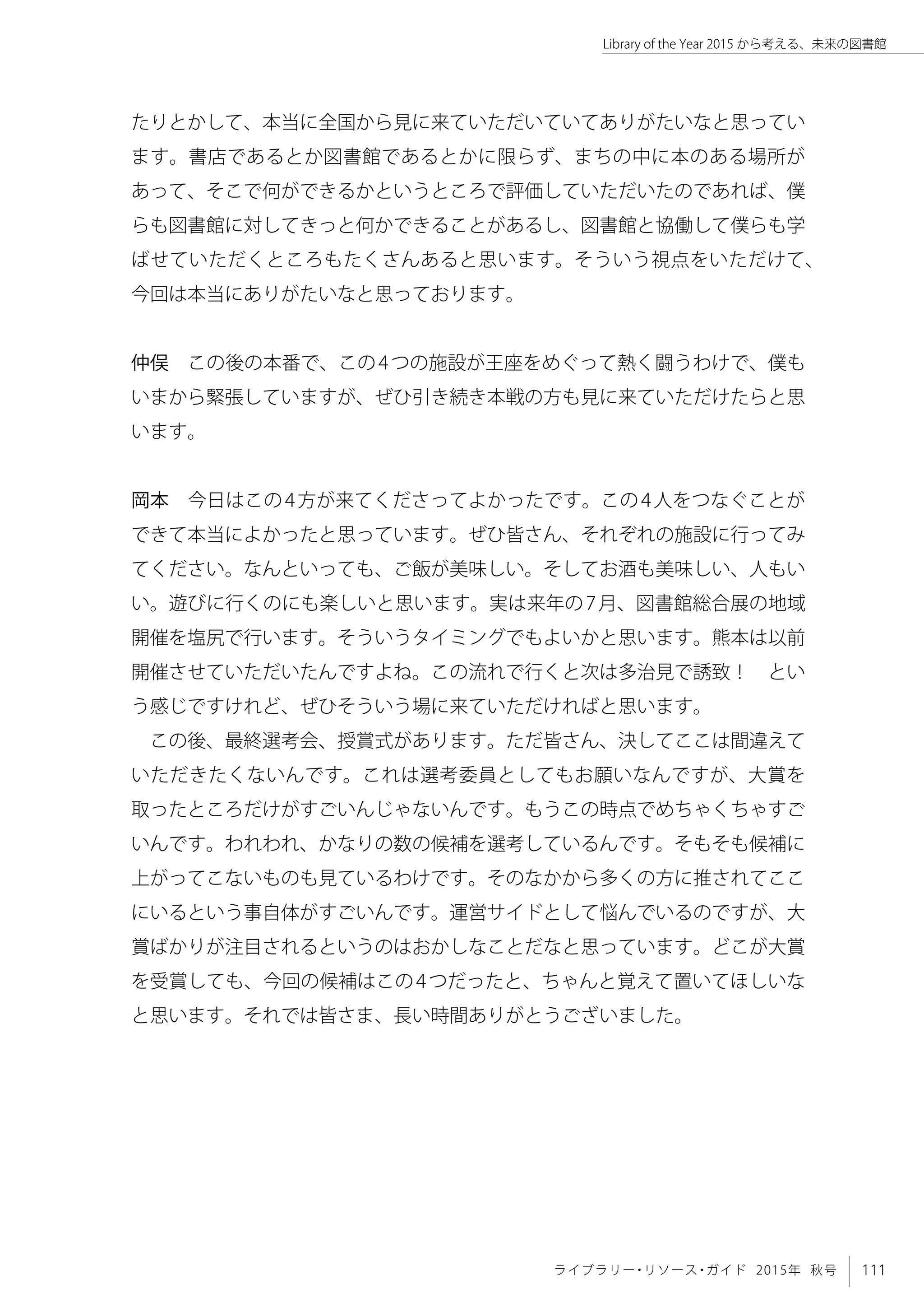 111ライブラリー・リソース・ガイド 2015年 秋号
Library of the Year 2015 から考える、未来の図書館
たりとかして、本当に全国から見に来ていただいていてありがたいなと思ってい
ます。書店であるとか図書館であるとかに限らず、まちの中に本のある場所が
あって、そこで何ができるかというところで評価していただいたのであれば、僕
らも図書館に対してきっと何かできることがあるし、図書館と協働して僕らも学
ばせていただくところもたくさんあると思います。そういう視点をいただけて、
今回は本当にありがたいなと思っております。
仲俣　この後の本番で、この4つの施設が王座をめぐって熱く闘うわけで、僕も
いまから緊張していますが、ぜひ引き続き本戦の方も見に来ていただけたらと思
います。
岡本　今日はこの4方が来てくださってよかったです。この4人をつなぐことが
できて本当によかったと思っています。ぜひ皆さん、それぞれの施設に行ってみ
てください。なんといっても、ご飯が美味しい。そしてお酒も美味しい、人もい
い。遊びに行くのにも楽しいと思います。実は来年の7月、図書館総合展の地域
開催を塩尻で行います。そういうタイミングでもよいかと思います。熊本は以前
開催させていただいたんですよね。この流れで行くと次は多治見で誘致！　とい
う感じですけれど、ぜひそういう場に来ていただければと思います。
この後、最終選考会、授賞式があります。ただ皆さん、決してここは間違えて
いただきたくないんです。これは選考委員としてもお願いなんですが、大賞を
取ったところだけがすごいんじゃないんです。もうこの時点でめちゃくちゃすご
いんです。われわれ、かなりの数の候補を選考しているんです。そもそも候補に
上がってこないものも見ているわけです。そのなかから多くの方に推されてここ
にいるという事自体がすごいんです。運営サイドとして悩んでいるのですが、大
賞ばかりが注目されるというのはおかしなことだなと思っています。どこが大賞
を受賞しても、今回の候補はこの4つだったと、ちゃんと覚えて置いてほしいな
と思います。それでは皆さま、長い時間ありがとうございました。
 