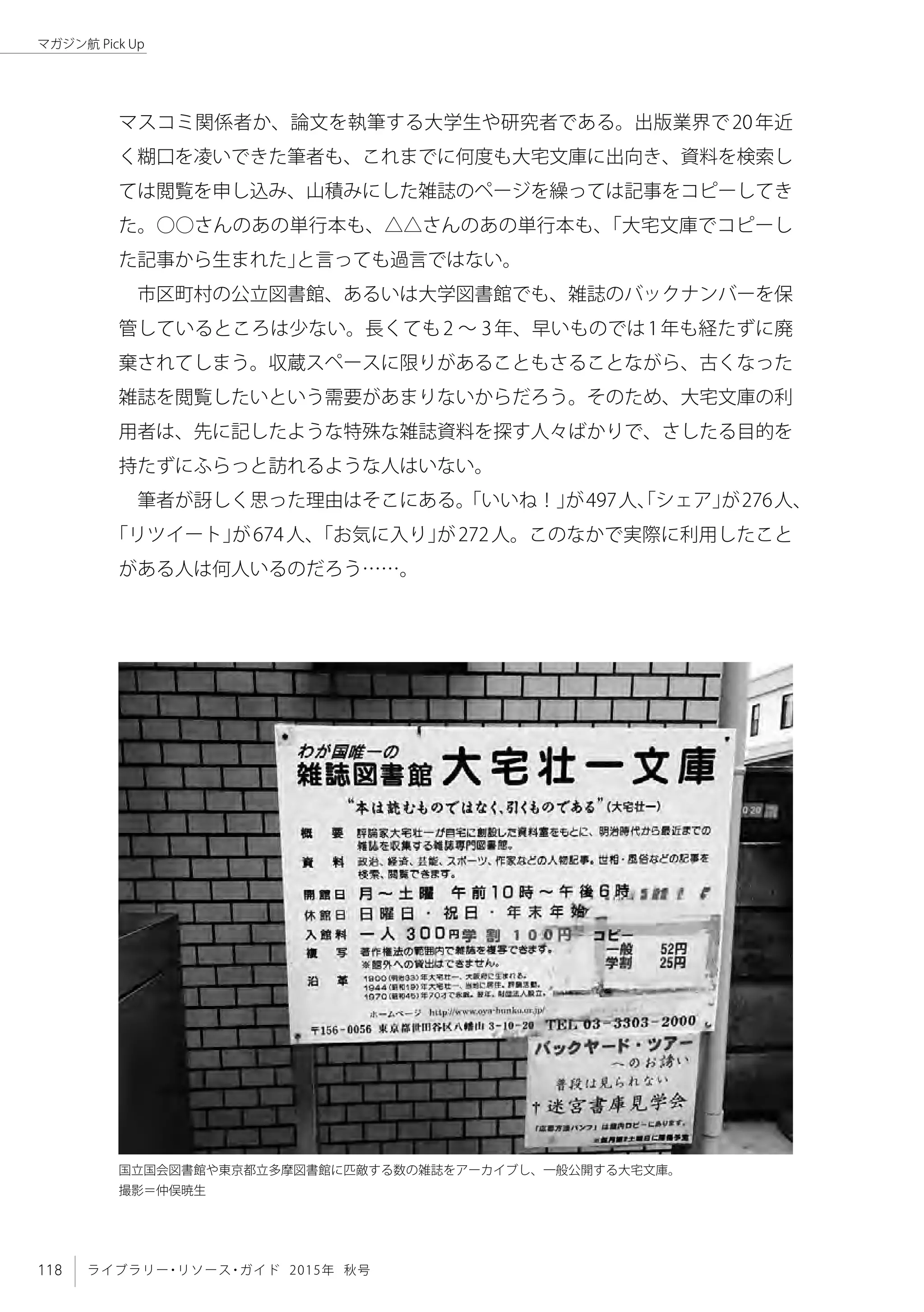 118 ライブラリー・リソース・ガイド 2015年 秋号
マガジン航 Pick Up
マスコミ関係者か、論文を執筆する大学生や研究者である。出版業界で20年近
く糊口を凌いできた筆者も、これまでに何度も大宅文庫に出向き、資料を検索し
ては閲覧を申し込み、山積みにした雑誌のページを繰っては記事をコピーしてき
た。○○さんのあの単行本も、△△さんのあの単行本も、「大宅文庫でコピーし
た記事から生まれた」と言っても過言ではない。
市区町村の公立図書館、あるいは大学図書館でも、雑誌のバックナンバーを保
管しているところは少ない。長くても2 〜 3年、早いものでは1年も経たずに廃
棄されてしまう。収蔵スペースに限りがあることもさることながら、古くなった
雑誌を閲覧したいという需要があまりないからだろう。そのため、大宅文庫の利
用者は、先に記したような特殊な雑誌資料を探す人々ばかりで、さしたる目的を
持たずにふらっと訪れるような人はいない。
筆者が訝しく思った理由はそこにある。「いいね！」が497人、「シェア」が276人、
「リツイート」が674人、「お気に入り」が272人。このなかで実際に利用したこと
がある人は何人いるのだろう……。
国立国会図書館や東京都立多摩図書館に匹敵する数の雑誌をアーカイブし、一般公開する大宅文庫。
撮影＝仲俣暁生
 