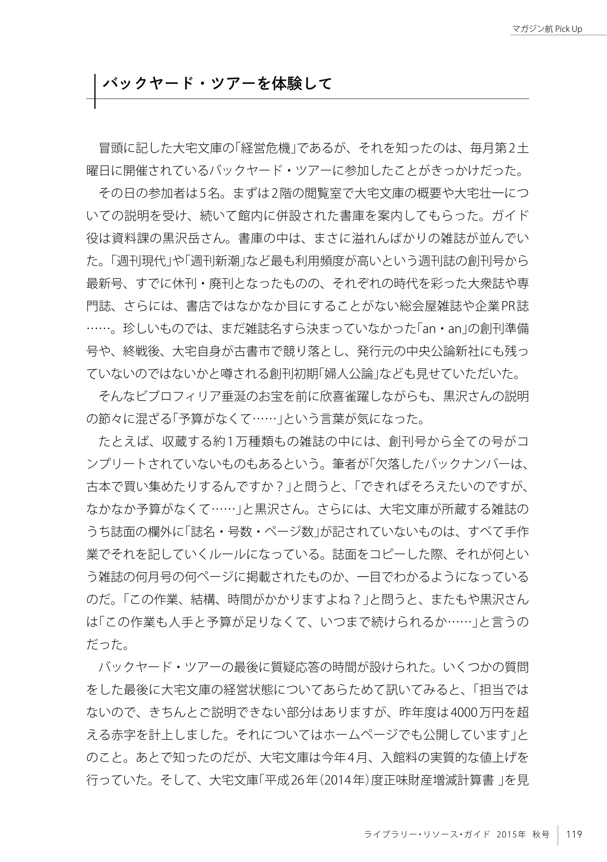 119ライブラリー・リソース・ガイド 2015年 秋号
マガジン航 Pick Up
バックヤード・ツアーを体験して
冒頭に記した大宅文庫の「経営危機」であるが、それを知ったのは、毎月第2土
曜日に開催されているバックヤード・ツアーに参加したことがきっかけだった。
その日の参加者は5名。まずは2階の閲覧室で大宅文庫の概要や大宅壮一につ
いての説明を受け、続いて館内に併設された書庫を案内してもらった。ガイド
役は資料課の黒沢岳さん。書庫の中は、まさに溢れんばかりの雑誌が並んでい
た。「週刊現代」や「週刊新潮」など最も利用頻度が高いという週刊誌の創刊号から
最新号、すでに休刊・廃刊となったものの、それぞれの時代を彩った大衆誌や専
門誌、さらには、書店ではなかなか目にすることがない総会屋雑誌や企業PR誌
……。珍しいものでは、まだ雑誌名すら決まっていなかった「an・an」の創刊準備
号や、終戦後、大宅自身が古書市で競り落とし、発行元の中央公論新社にも残っ
ていないのではないかと噂される創刊初期「婦人公論」なども見せていただいた。
そんなビブロフィリア垂涎のお宝を前に欣喜雀躍しながらも、黒沢さんの説明
の節々に混ざる「予算がなくて……」という言葉が気になった。
たとえば、収蔵する約1万種類もの雑誌の中には、創刊号から全ての号がコ
ンプリートされていないものもあるという。筆者が「欠落したバックナンバーは、
古本で買い集めたりするんですか？」と問うと、「できればそろえたいのですが、
なかなか予算がなくて……」と黒沢さん。さらには、大宅文庫が所蔵する雑誌の
うち誌面の欄外に「誌名・号数・ページ数」が記されていないものは、すべて手作
業でそれを記していくルールになっている。誌面をコピーした際、それが何とい
う雑誌の何月号の何ページに掲載されたものか、一目でわかるようになっている
のだ。「この作業、結構、時間がかかりますよね？」と問うと、またもや黒沢さん
は「この作業も人手と予算が足りなくて、いつまで続けられるか……」と言うの
だった。
バックヤード・ツアーの最後に質疑応答の時間が設けられた。いくつかの質問
をした最後に大宅文庫の経営状態についてあらためて訊いてみると、「担当では
ないので、きちんとご説明できない部分はありますが、昨年度は4000万円を超
える赤字を計上しました。それについてはホームページでも公開しています」と
のこと。あとで知ったのだが、大宅文庫は今年4月、入館料の実質的な値上げを
行っていた。そして、大宅文庫「平成26年（2014年）度正味財産増減計算書 」を見
 