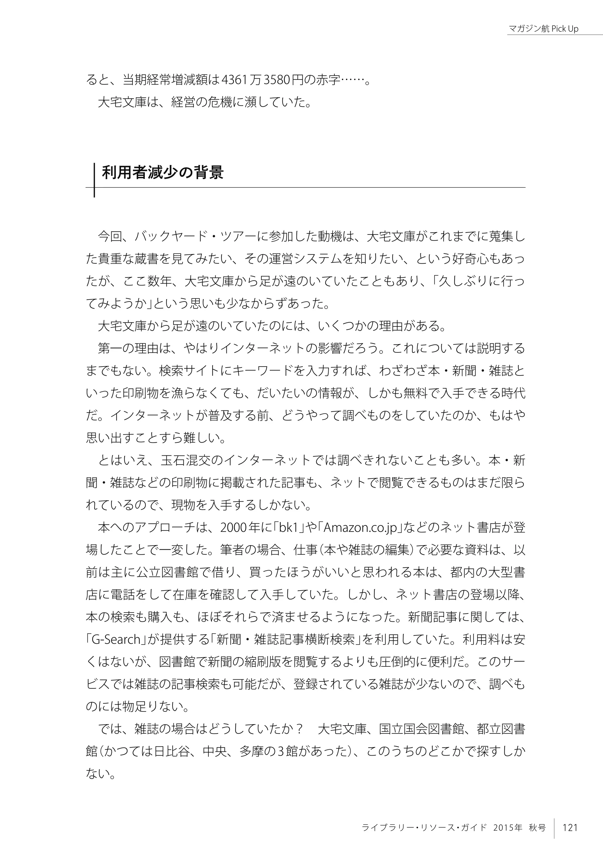 121ライブラリー・リソース・ガイド 2015年 秋号
マガジン航 Pick Up
ると、当期経常増減額は4361万3580円の赤字……。
大宅文庫は、経営の危機に瀕していた。
利用者減少の背景
今回、バックヤード・ツアーに参加した動機は、大宅文庫がこれまでに蒐集し
た貴重な蔵書を見てみたい、その運営システムを知りたい、という好奇心もあっ
たが、ここ数年、大宅文庫から足が遠のいていたこともあり、「久しぶりに行っ
てみようか」という思いも少なからずあった。
大宅文庫から足が遠のいていたのには、いくつかの理由がある。
第一の理由は、やはりインターネットの影響だろう。これについては説明する
までもない。検索サイトにキーワードを入力すれば、わざわざ本・新聞・雑誌と
いった印刷物を漁らなくても、だいたいの情報が、しかも無料で入手できる時代
だ。インターネットが普及する前、どうやって調べものをしていたのか、もはや
思い出すことすら難しい。
とはいえ、玉石混交のインターネットでは調べきれないことも多い。本・新
聞・雑誌などの印刷物に掲載された記事も、ネットで閲覧できるものはまだ限ら
れているので、現物を入手するしかない。
本へのアプローチは、2000年に「bk1」や「Amazon.co.jp」などのネット書店が登
場したことで一変した。筆者の場合、仕事（本や雑誌の編集）で必要な資料は、以
前は主に公立図書館で借り、買ったほうがいいと思われる本は、都内の大型書
店に電話をして在庫を確認して入手していた。しかし、ネット書店の登場以降、
本の検索も購入も、ほぼそれらで済ませるようになった。新聞記事に関しては、
「G-Search」が提供する「新聞・雑誌記事横断検索」を利用していた。利用料は安
くはないが、図書館で新聞の縮刷版を閲覧するよりも圧倒的に便利だ。このサー
ビスでは雑誌の記事検索も可能だが、登録されている雑誌が少ないので、調べも
のには物足りない。
では、雑誌の場合はどうしていたか？　大宅文庫、国立国会図書館、都立図書
館（かつては日比谷、中央、多摩の3館があった）、このうちのどこかで探すしか
ない。
 