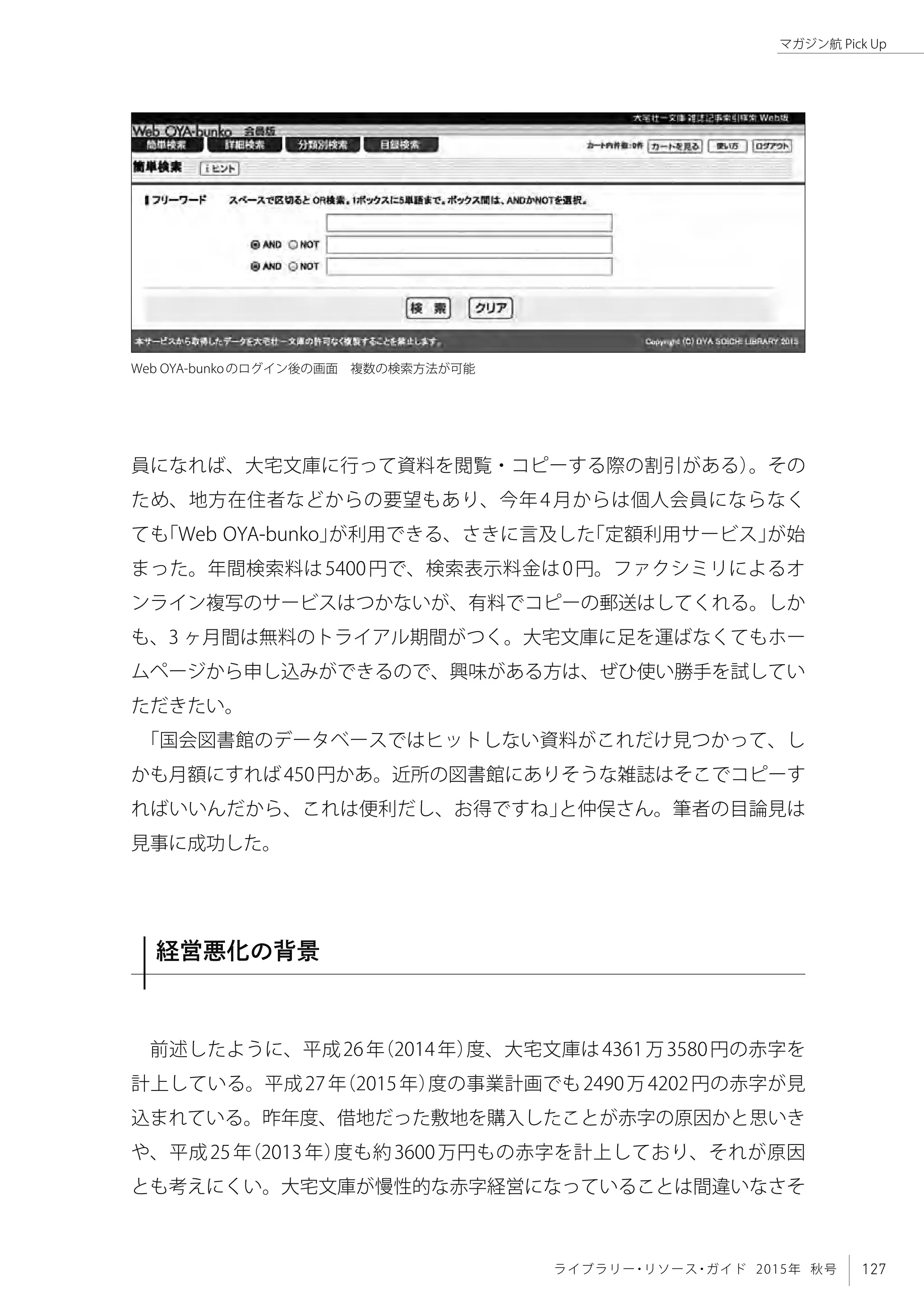 127ライブラリー・リソース・ガイド 2015年 秋号
マガジン航 Pick Up
員になれば、大宅文庫に行って資料を閲覧・コピーする際の割引がある）。その
ため、地方在住者などからの要望もあり、今年4月からは個人会員にならなく
ても「Web OYA-bunko」が利用できる、さきに言及した「定額利用サービス」が始
まった。年間検索料は5400円で、検索表示料金は0円。ファクシミリによるオ
ンライン複写のサービスはつかないが、有料でコピーの郵送はしてくれる。しか
も、3 ヶ月間は無料のトライアル期間がつく。大宅文庫に足を運ばなくてもホー
ムページから申し込みができるので、興味がある方は、ぜひ使い勝手を試してい
ただきたい。
「国会図書館のデータベースではヒットしない資料がこれだけ見つかって、し
かも月額にすれば450円かあ。近所の図書館にありそうな雑誌はそこでコピーす
ればいいんだから、これは便利だし、お得ですね」と仲俣さん。筆者の目論見は
見事に成功した。
経営悪化の背景
前述したように、平成26年（2014年）度、大宅文庫は4361万3580円の赤字を
計上している。平成27年（2015年）度の事業計画でも2490万4202円の赤字が見
込まれている。昨年度、借地だった敷地を購入したことが赤字の原因かと思いき
や、平成25年（2013年）度も約3600万円もの赤字を計上しており、それが原因
とも考えにくい。大宅文庫が慢性的な赤字経営になっていることは間違いなさそ
Web OYA-bunkoのログイン後の画面　複数の検索方法が可能
 