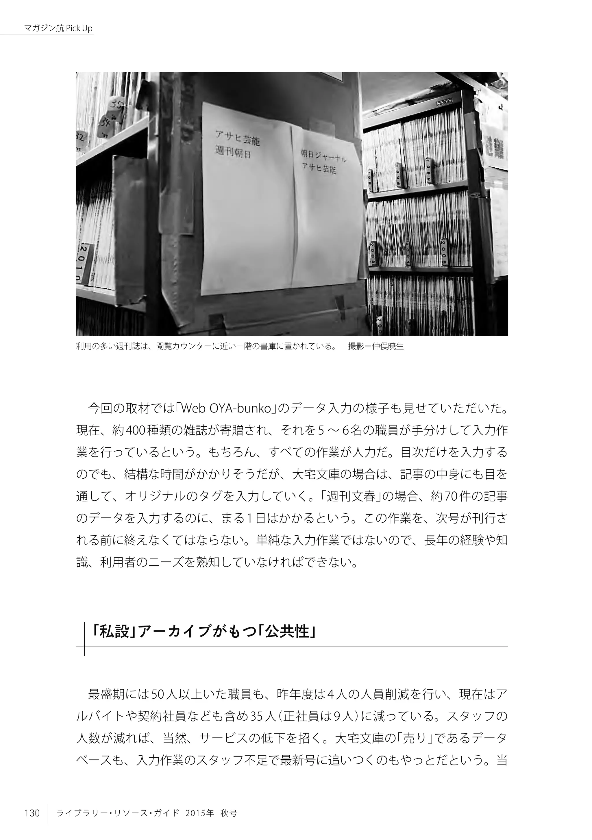 130 ライブラリー・リソース・ガイド 2015年 秋号
マガジン航 Pick Up
今回の取材では「Web OYA-bunko」のデータ入力の様子も見せていただいた。
現在、約400種類の雑誌が寄贈され、それを5 ～ 6名の職員が手分けして入力作
業を行っているという。もちろん、すべての作業が人力だ。目次だけを入力する
のでも、結構な時間がかかりそうだが、大宅文庫の場合は、記事の中身にも目を
通して、オリジナルのタグを入力していく。「週刊文春」の場合、約70件の記事
のデータを入力するのに、まる1日はかかるという。この作業を、次号が刊行さ
れる前に終えなくてはならない。単純な入力作業ではないので、長年の経験や知
識、利用者のニーズを熟知していなければできない。
「私設」アーカイブがもつ「公共性」
最盛期には50人以上いた職員も、昨年度は4人の人員削減を行い、現在はア
ルバイトや契約社員なども含め35人（正社員は9人）に減っている。スタッフの
人数が減れば、当然、サービスの低下を招く。大宅文庫の「売り」であるデータ
ベースも、入力作業のスタッフ不足で最新号に追いつくのもやっとだという。当
利用の多い週刊誌は、閲覧カウンターに近い一階の書庫に置かれている。　撮影＝仲俣暁生
 