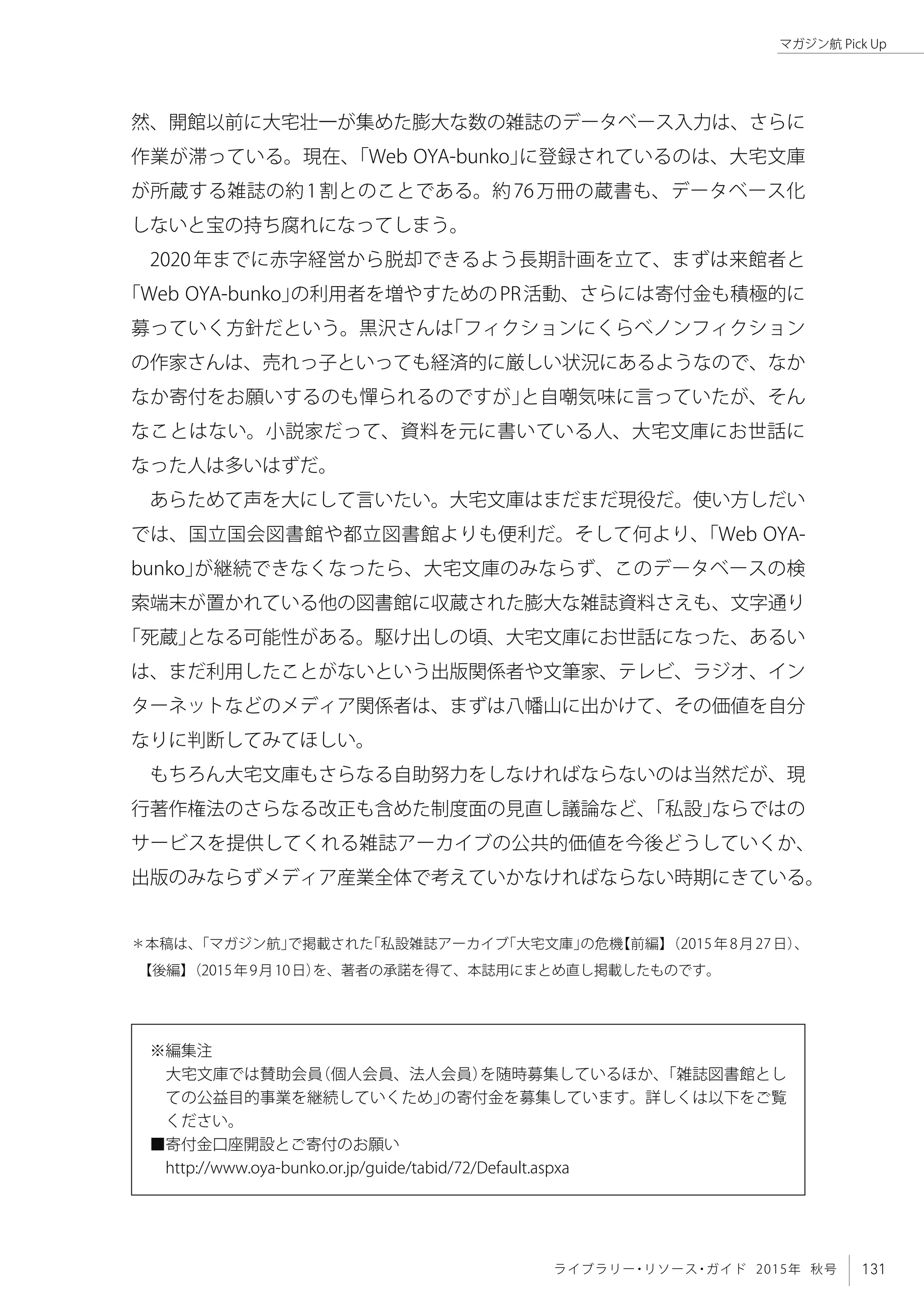131ライブラリー・リソース・ガイド 2015年 秋号
マガジン航 Pick Up
然、開館以前に大宅壮一が集めた膨大な数の雑誌のデータベース入力は、さらに
作業が滞っている。現在、「Web OYA-bunko」に登録されているのは、大宅文庫
が所蔵する雑誌の約1割とのことである。約76万冊の蔵書も、データベース化
しないと宝の持ち腐れになってしまう。
2020年までに赤字経営から脱却できるよう長期計画を立て、まずは来館者と
「Web OYA-bunko」の利用者を増やすためのPR活動、さらには寄付金も積極的に
募っていく方針だという。黒沢さんは「フィクションにくらべノンフィクション
の作家さんは、売れっ子といっても経済的に厳しい状況にあるようなので、なか
なか寄付をお願いするのも憚られるのですが」と自嘲気味に言っていたが、そん
なことはない。小説家だって、資料を元に書いている人、大宅文庫にお世話に
なった人は多いはずだ。
あらためて声を大にして言いたい。大宅文庫はまだまだ現役だ。使い方しだい
では、国立国会図書館や都立図書館よりも便利だ。そして何より、「Web OYA-
bunko」が継続できなくなったら、大宅文庫のみならず、このデータベースの検
索端末が置かれている他の図書館に収蔵された膨大な雑誌資料さえも、文字通り
「死蔵」となる可能性がある。駆け出しの頃、大宅文庫にお世話になった、あるい
は、まだ利用したことがないという出版関係者や文筆家、テレビ、ラジオ、イン
ターネットなどのメディア関係者は、まずは八幡山に出かけて、その価値を自分
なりに判断してみてほしい。
もちろん大宅文庫もさらなる自助努力をしなければならないのは当然だが、現
行著作権法のさらなる改正も含めた制度面の見直し議論など、「私設」ならではの
サービスを提供してくれる雑誌アーカイブの公共的価値を今後どうしていくか、
出版のみならずメディア産業全体で考えていかなければならない時期にきている。
＊本稿は、「マガジン航」で掲載された「私設雑誌アーカイブ「大宅文庫」の危機【前編】（2015年8月27日）、　
【後編】（2015年9月10日）を、著者の承諾を得て、本誌用にまとめ直し掲載したものです。
※編集注
　大宅文庫では賛助会員（個人会員、法人会員）を随時募集しているほか、「雑誌図書館とし
ての公益目的事業を継続していくため」の寄付金を募集しています。詳しくは以下をご覧
ください。
■寄付金口座開設とご寄付のお願い
　http://www.oya-bunko.or.jp/guide/tabid/72/Default.aspxa
 