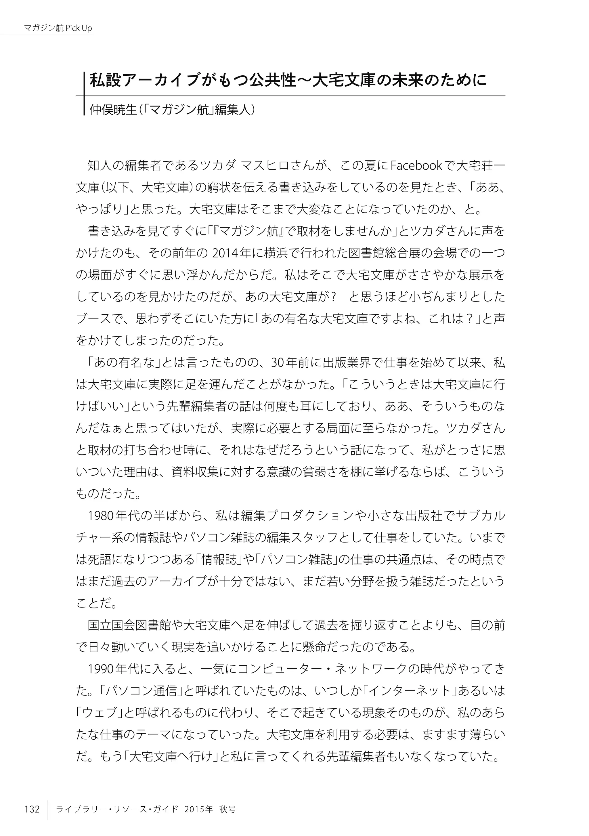 132 ライブラリー・リソース・ガイド 2015年 秋号
マガジン航 Pick Up
知人の編集者であるツカダ マスヒロさんが、この夏にFacebookで大宅荘一
文庫（以下、大宅文庫）の窮状を伝える書き込みをしているのを見たとき、「ああ、
やっぱり」と思った。大宅文庫はそこまで大変なことになっていたのか、と。
書き込みを見てすぐに「『マガジン航』で取材をしませんか」とツカダさんに声を
かけたのも、その前年の 2014年に横浜で行われた図書館総合展の会場での一つ
の場面がすぐに思い浮かんだからだ。私はそこで大宅文庫がささやかな展示を
しているのを見かけたのだが、あの大宅文庫が?　と思うほど小ぢんまりとした
ブースで、思わずそこにいた方に「あの有名な大宅文庫ですよね、これは？」と声
をかけてしまったのだった。
「あの有名な」とは言ったものの、30年前に出版業界で仕事を始めて以来、私
は大宅文庫に実際に足を運んだことがなかった。「こういうときは大宅文庫に行
けばいい」という先輩編集者の話は何度も耳にしており、ああ、そういうものな
んだなぁと思ってはいたが、実際に必要とする局面に至らなかった。ツカダさん
と取材の打ち合わせ時に、それはなぜだろうという話になって、私がとっさに思
いついた理由は、資料収集に対する意識の貧弱さを棚に挙げるならば、こういう
ものだった。
1980年代の半ばから、私は編集プロダクションや小さな出版社でサブカル
チャー系の情報誌やパソコン雑誌の編集スタッフとして仕事をしていた。いまで
は死語になりつつある「情報誌」や「パソコン雑誌」の仕事の共通点は、その時点で
はまだ過去のアーカイブが十分ではない、まだ若い分野を扱う雑誌だったという
ことだ。
国立国会図書館や大宅文庫へ足を伸ばして過去を掘り返すことよりも、目の前
で日々動いていく現実を追いかけることに懸命だったのである。
1990年代に入ると、一気にコンピューター・ネットワークの時代がやってき
た。「パソコン通信」と呼ばれていたものは、いつしか「インターネット」あるいは
「ウェブ」と呼ばれるものに代わり、そこで起きている現象そのものが、私のあら
たな仕事のテーマになっていった。大宅文庫を利用する必要は、ますます薄らい
だ。もう「大宅文庫へ行け」と私に言ってくれる先輩編集者もいなくなっていた。
私設アーカイブがもつ公共性〜大宅文庫の未来のために
仲俣暁生（「マガジン航」編集人）
 