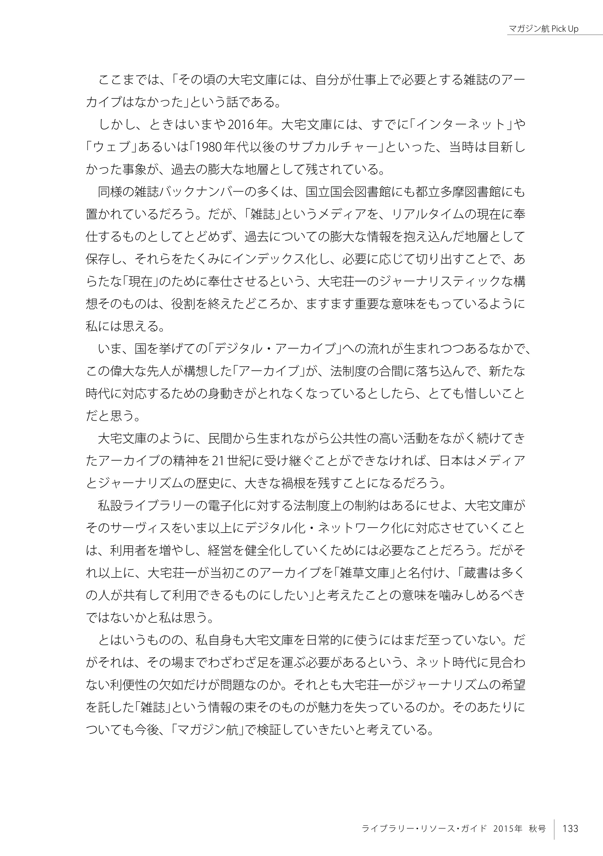 133ライブラリー・リソース・ガイド 2015年 秋号
マガジン航 Pick Up
ここまでは、「その頃の大宅文庫には、自分が仕事上で必要とする雑誌のアー
カイブはなかった」という話である。
しかし、ときはいまや2016年。大宅文庫には、すでに「インターネット」や
「ウェブ」あるいは「1980年代以後のサブカルチャー」といった、当時は目新し
かった事象が、過去の膨大な地層として残されている。
同様の雑誌バックナンバーの多くは、国立国会図書館にも都立多摩図書館にも
置かれているだろう。だが、「雑誌」というメディアを、リアルタイムの現在に奉
仕するものとしてとどめず、過去についての膨大な情報を抱え込んだ地層として
保存し、それらをたくみにインデックス化し、必要に応じて切り出すことで、あ
らたな「現在」のために奉仕させるという、大宅荘一のジャーナリスティックな構
想そのものは、役割を終えたどころか、ますます重要な意味をもっているように
私には思える。
いま、国を挙げての「デジタル・アーカイブ」への流れが生まれつつあるなかで、
この偉大な先人が構想した「アーカイブ」が、法制度の合間に落ち込んで、新たな
時代に対応するための身動きがとれなくなっているとしたら、とても惜しいこと
だと思う。
大宅文庫のように、民間から生まれながら公共性の高い活動をながく続けてき
たアーカイブの精神を21世紀に受け継ぐことができなければ、日本はメディア
とジャーナリズムの歴史に、大きな禍根を残すことになるだろう。　
私設ライブラリーの電子化に対する法制度上の制約はあるにせよ、大宅文庫が
そのサーヴィスをいま以上にデジタル化・ネットワーク化に対応させていくこと
は、利用者を増やし、経営を健全化していくためには必要なことだろう。だがそ
れ以上に、大宅荘一が当初このアーカイブを「雑草文庫」と名付け、「蔵書は多く
の人が共有して利用できるものにしたい」と考えたことの意味を噛みしめるべき
ではないかと私は思う。
とはいうものの、私自身も大宅文庫を日常的に使うにはまだ至っていない。だ
がそれは、その場までわざわざ足を運ぶ必要があるという、ネット時代に見合わ
ない利便性の欠如だけが問題なのか。それとも大宅荘一がジャーナリズムの希望
を託した「雑誌」という情報の束そのものが魅力を失っているのか。そのあたりに
ついても今後、「マガジン航」で検証していきたいと考えている。
 