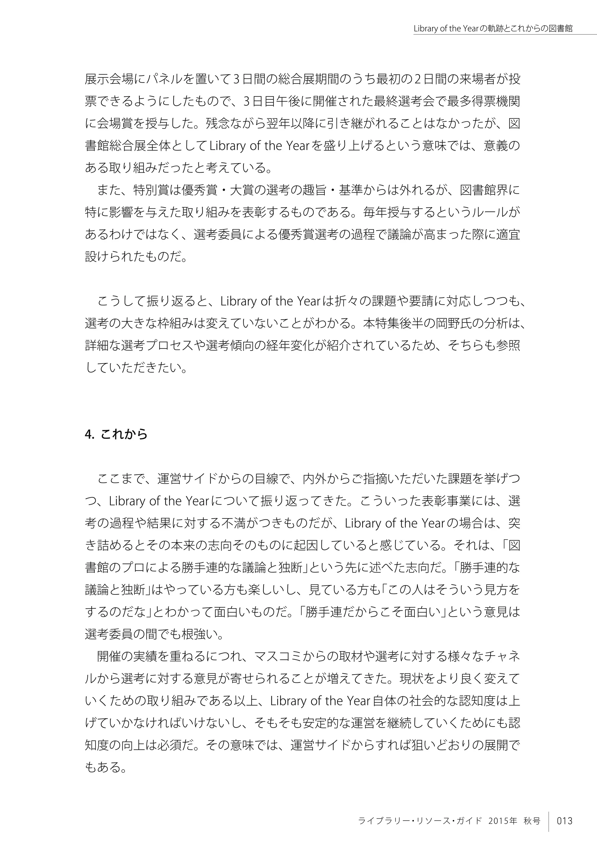 013ライブラリー・リソース・ガイド 2015年 秋号
Library of the Yearの軌跡とこれからの図書館
展示会場にパネルを置いて3日間の総合展期間のうち最初の2日間の来場者が投
票できるようにしたもので、3日目午後に開催された最終選考会で最多得票機関
に会場賞を授与した。残念ながら翌年以降に引き継がれることはなかったが、図
書館総合展全体としてLibrary of the Yearを盛り上げるという意味では、意義の
ある取り組みだったと考えている。
また、特別賞は優秀賞・大賞の選考の趣旨・基準からは外れるが、図書館界に
特に影響を与えた取り組みを表彰するものである。毎年授与するというルールが
あるわけではなく、選考委員による優秀賞選考の過程で議論が高まった際に適宜
設けられたものだ。
こうして振り返ると、Library of the Yearは折々の課題や要請に対応しつつも、
選考の大きな枠組みは変えていないことがわかる。本特集後半の岡野氏の分析は、
詳細な選考プロセスや選考傾向の経年変化が紹介されているため、そちらも参照
していただきたい。
4. これから
ここまで、運営サイドからの目線で、内外からご指摘いただいた課題を挙げつ
つ、Library of the Yearについて振り返ってきた。こういった表彰事業には、選
考の過程や結果に対する不満がつきものだが、Library of the Yearの場合は、突
き詰めるとその本来の志向そのものに起因していると感じている。それは、「図
書館のプロによる勝手連的な議論と独断」という先に述べた志向だ。「勝手連的な
議論と独断」はやっている方も楽しいし、見ている方も「この人はそういう見方を
するのだな」とわかって面白いものだ。「勝手連だからこそ面白い」という意見は
選考委員の間でも根強い。
開催の実績を重ねるにつれ、マスコミからの取材や選考に対する様々なチャネ
ルから選考に対する意見が寄せられることが増えてきた。現状をより良く変えて
いくための取り組みである以上、Library of the Year自体の社会的な認知度は上
げていかなければいけないし、そもそも安定的な運営を継続していくためにも認
知度の向上は必須だ。その意味では、運営サイドからすれば狙いどおりの展開で
もある。
 