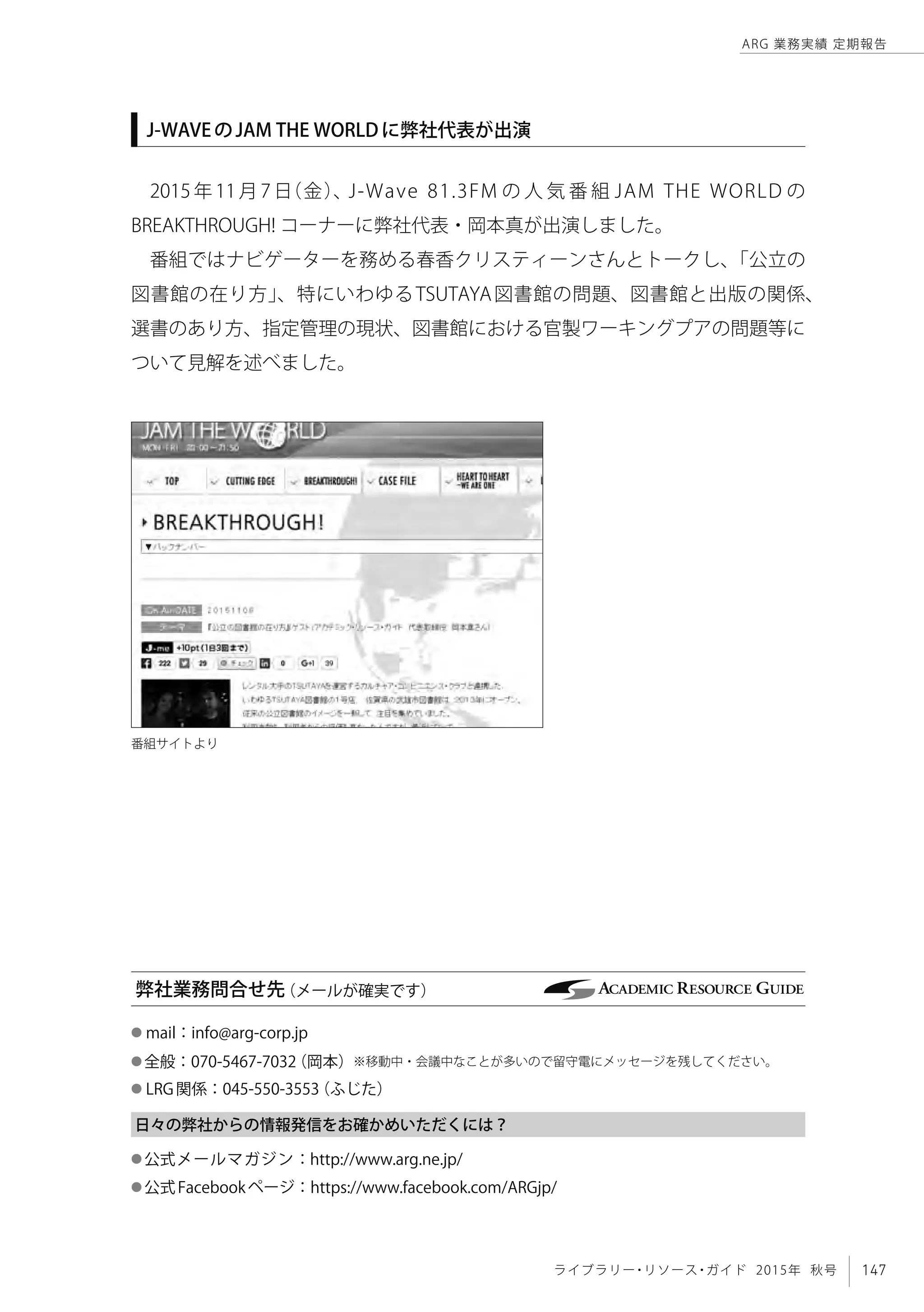 147ライブラリー・リソース・ガイド 2015年 秋号
ARG 業務実績 定期報告
J-WAVEのJAM THE WORLDに弊社代表が出演
2015 年 11 月 7 日（金）、J-Wave 81.3FM の 人 気 番 組 JAM THE WORLD の
BREAKTHROUGH! コーナーに弊社代表・岡本真が出演しました。
番組ではナビゲーターを務める春香クリスティーンさんとトークし、「公立の
図書館の在り方」、特にいわゆるTSUTAYA図書館の問題、図書館と出版の関係、
選書のあり方、指定管理の現状、図書館における官製ワーキングプアの問題等に
ついて見解を述べました。
弊社業務問合せ先（メールが確実です）
番組サイトより
● mail：info@arg-corp.jp　
● 全般：070-5467-7032（岡本）※移動中・会議中なことが多いので留守電にメッセージを残してください。
● LRG関係：045-550-3553（ふじた）
日々の弊社からの情報発信をお確かめいただくには？
● 公式メールマガジン：http://www.arg.ne.jp/
● 公式Facebookページ：https://www.facebook.com/ARGjp/
 