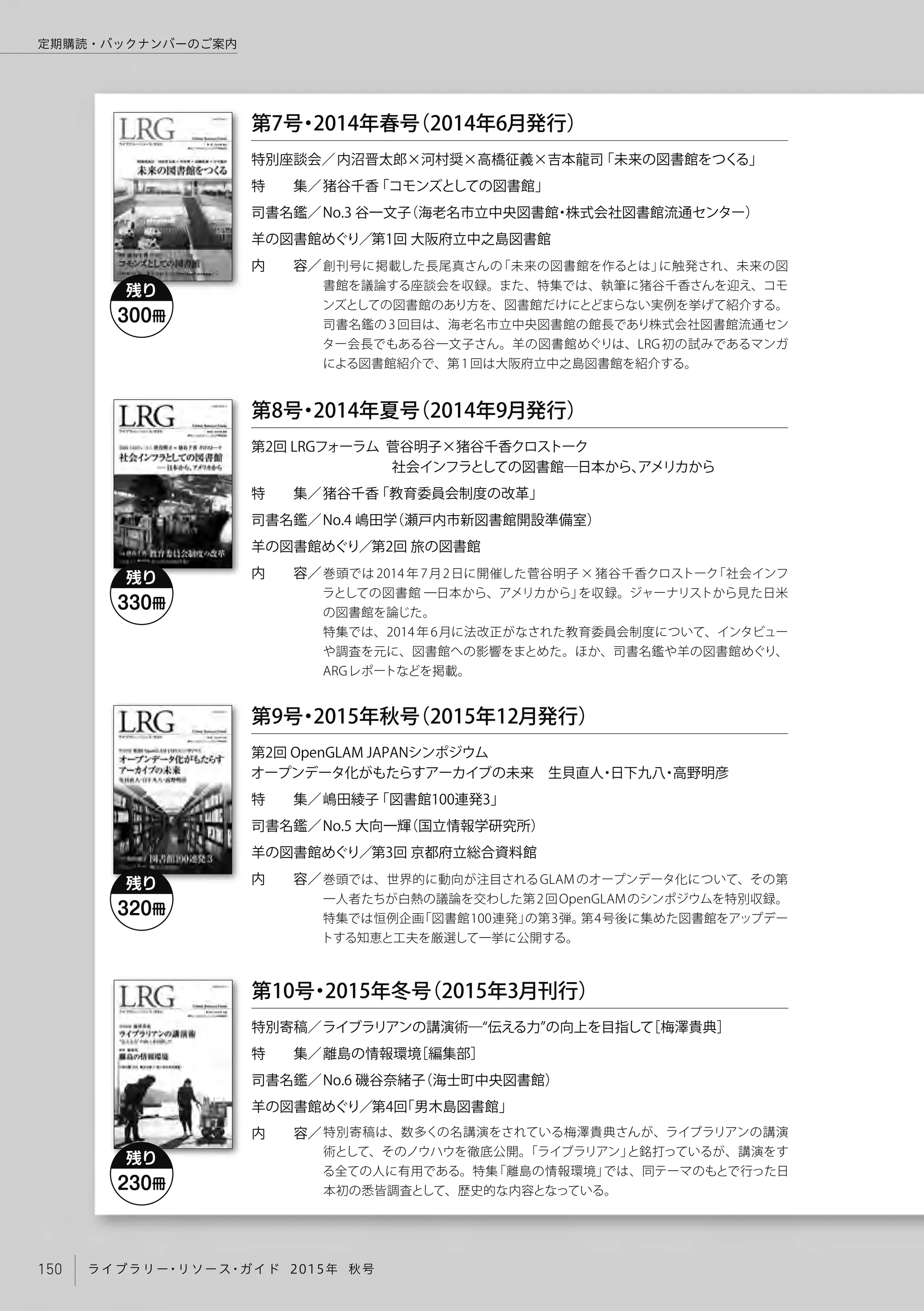 創刊号に掲載した長尾真さんの「未来の図書館を作るとは」に触発され、未来の図
書館を議論する座談会を収録。また、特集では、執筆に猪谷千香さんを迎え、コモ
ンズとしての図書館のあり方を、図書館だけにとどまらない実例を挙げて紹介する。
司書名鑑の3回目は、海老名市立中央図書館の館長であり株式会社図書館流通セン
ター会長でもある谷一文子さん。羊の図書館めぐりは、LRG 初の試みであるマンガ
による図書館紹介で、第1回は大阪府立中之島図書館を紹介する。
特別座談会／
特  集／
司書名鑑／
羊の図書館めぐり／
内  容／
第7号・2014年春号（2014年6月発行）
 内沼晋太郎×河村奨×高橋征義×吉本龍司「未来の図書館をつくる」
猪谷千香「コモンズとしての図書館」
No.3 谷一文子（海老名市立中央図書館・株式会社図書館流通センター）
    第1回 大阪府立中之島図書館
巻頭では 2014 年 7月2日に開催した菅谷明子 × 猪谷千香クロストーク「社会インフ
ラとしての図書館 ─日本から、アメリカから」を収録。ジャーナリストから見た日米
の図書館を論じた。
特集では、2014年6月に法改正がなされた教育委員会制度について、インタビュー
や調査を元に、図書館への影響をまとめた。ほか、司書名鑑や羊の図書館めぐり、
ARGレポートなどを掲載。
第2回 LRGフォーラム 菅谷明子×猪谷千香クロストーク
          社会インフラとしての図書館─日本から、アメリカから
特  集／
司書名鑑／
羊の図書館めぐり／
内  容／
第8号・2014年夏号（2014年9月発行）
猪谷千香「教育委員会制度の改革」
No.4 嶋田学（瀬戸内市新図書館開設準備室） 
    第2回 旅の図書館
巻頭では、世界的に動向が注目されるGLAMのオープンデータ化について、その第
一人者たちが白熱の議論を交わした第2回OpenGLAMのシンポジウムを特別収録。
特集では恒例企画「図書館100連発」の第3弾。第4号後に集めた図書館をアップデー
トする知恵と工夫を厳選して一挙に公開する。
第2回 OpenGLAM JAPANシンポジウム
オープンデータ化がもたらすアーカイブの未来 生貝直人・日下九八・高野明彦
特  集／
司書名鑑／
羊の図書館めぐり／
内  容／
嶋田綾子「図書館100連発3」
No.5 大向一輝（国立情報学研究所）
    第3回 京都府立総合資料館
残り
300冊
残り
330冊
第9号・2015年秋号（2015年12月発行）
特別寄稿は、数多くの名講演をされている梅澤貴典さんが、ライブラリアンの講演
術として、そのノウハウを徹底公開。「ライブラリアン」と銘打っているが、講演をす
る全ての人に有用である。特集「離島の情報環境」では、同テーマのもとで行った日
本初の悉皆調査として、歴史的な内容となっている。
特別寄稿／
特  集／
司書名鑑／
羊の図書館めぐり／
内  容／
ライブラリアンの講演術─ 伝える力 の向上を目指して［梅澤貴典］
離島の情報環境［編集部］
No.6 磯谷奈緒子（海士町中央図書館）
    第4回「男木島図書館」
第10号・2015年冬号（2015年3月刊行）
残り
320冊
残り
230冊
150 ライブラリー・リソース・ガイド 2015年 秋号
定期購読・バックナンバーのご案内
 