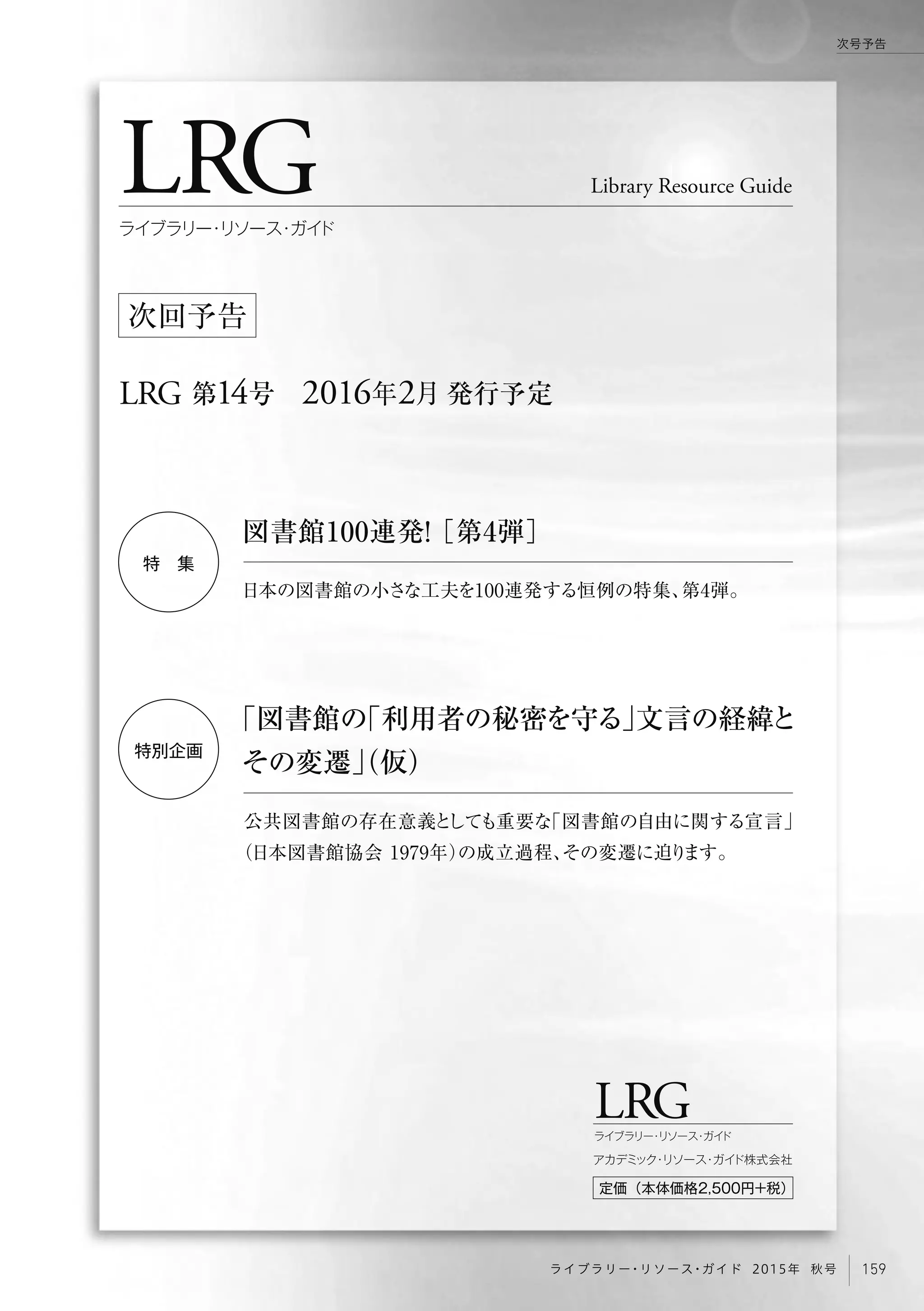 LRG
LRG 第14号 2016年2月 発行予定
Library Resource Guide
ライブラリー・リソース・ガイド
次回予告
LRGライブラリー・リソース・ガイド
定価（本体価格2,500円+税）
アカデミック・リソース・ガイド株式会社
特 集
特別企画
「図書館の「利用者の秘密を守る」文言の経緯と
その変遷」（仮）
公共図書館の存在意義としても重要な「図書館の自由に関する宣言」
（日本図書館協会 1979年）の成立過程、その変遷に迫ります。
図書館100連発！［第4弾］
日本の図書館の小さな工夫を100連発する恒例の特集、第4弾。
159ライブラリー・リソース・ガイド 2015年 秋号
次号予告
 