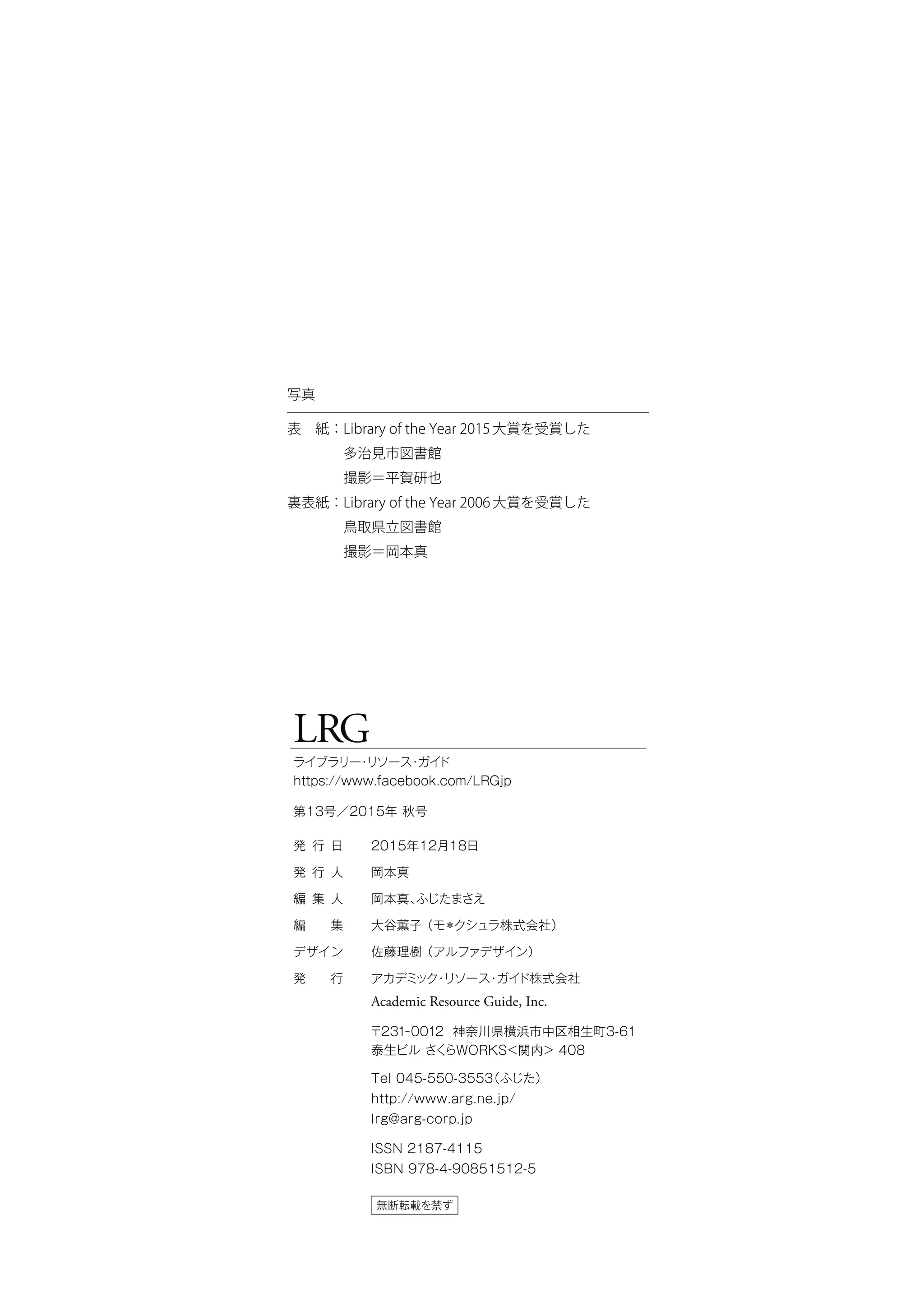LRG
ライブラリー・リソース・ガイド
https://www.facebook.com/LRGjp
第13号／2015年 秋号
無断転載を禁ず
発 行 日
発 行 人
編 集 人
編  集
デザイン
発  行
2015年12月18日
岡本真
岡本真、ふじたまさえ
大谷薫子（モ＊クシュラ株式会社）
佐藤理樹（アルファデザイン）
アカデミック・リソース・ガイド株式会社
Academic Resource Guide, Inc.
〒231-0012 神奈川県横浜市中区相生町3-61
泰生ビル さくらWORKS＜関内＞ 408
Tel 045-550-3553（ふじた）
http://www.arg.ne.jp/
lrg@arg-corp.jp
ISSN 2187-4115
ISBN 978-4-90851512-5
写真
表　紙：Library of the Year 2015大賞を受賞した
　　　　多治見市図書館
　　　　撮影＝平賀研也
裏表紙：Library of the Year 2006大賞を受賞した
　　　　鳥取県立図書館
　　　　撮影＝岡本真
 