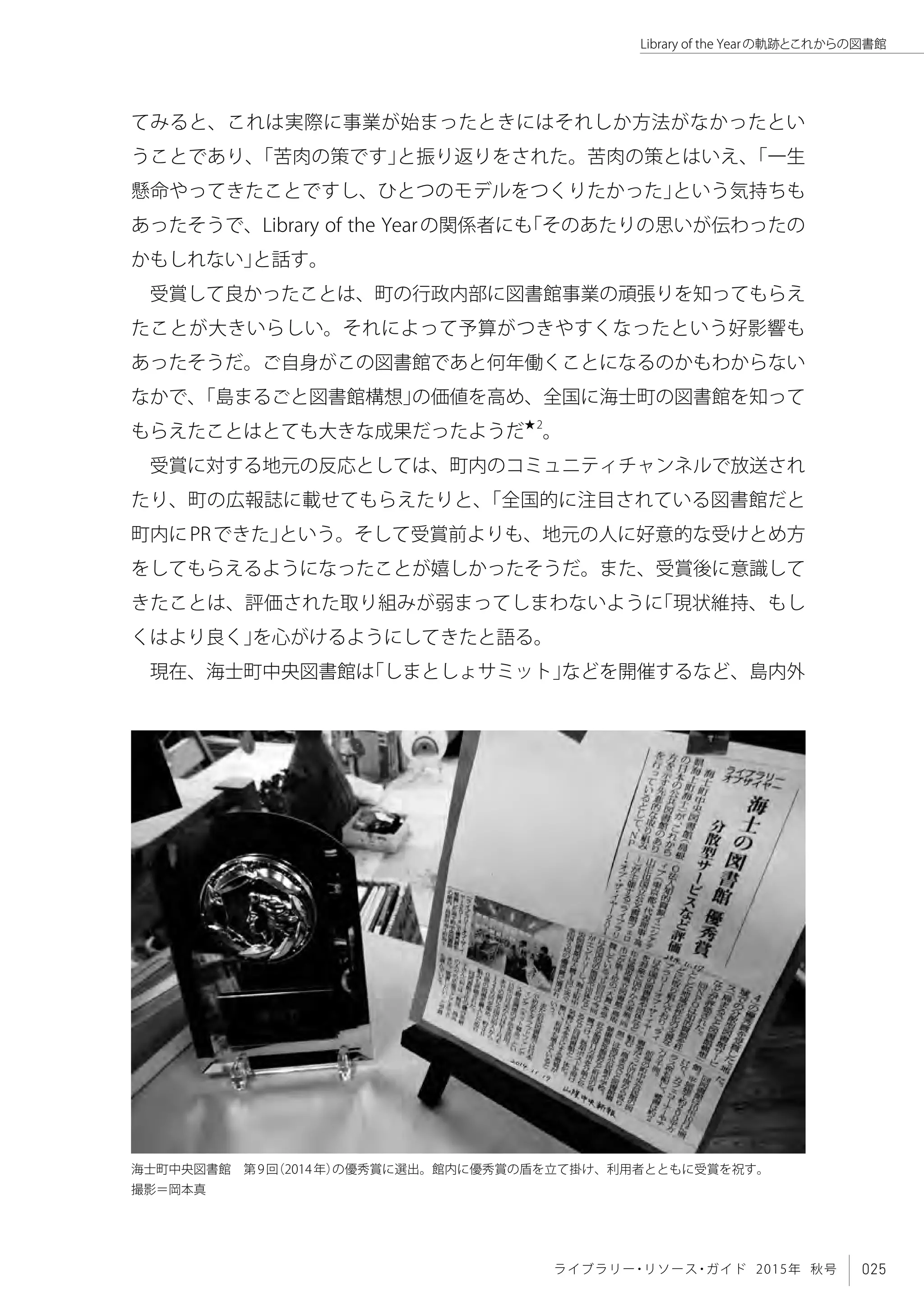 025ライブラリー・リソース・ガイド 2015年 秋号
Library of the Yearの軌跡とこれからの図書館
てみると、これは実際に事業が始まったときにはそれしか方法がなかったとい
うことであり、「苦肉の策です」と振り返りをされた。苦肉の策とはいえ、「一生
懸命やってきたことですし、ひとつのモデルをつくりたかった」という気持ちも
あったそうで、Library of the Yearの関係者にも「そのあたりの思いが伝わったの
かもしれない」と話す。
受賞して良かったことは、町の行政内部に図書館事業の頑張りを知ってもらえ
たことが大きいらしい。それによって予算がつきやすくなったという好影響も
あったそうだ。ご自身がこの図書館であと何年働くことになるのかもわからない
なかで、「島まるごと図書館構想」の価値を高め、全国に海士町の図書館を知って
もらえたことはとても大きな成果だったようだ★2
。
受賞に対する地元の反応としては、町内のコミュニティチャンネルで放送され
たり、町の広報誌に載せてもらえたりと、「全国的に注目されている図書館だと
町内にPRできた」という。そして受賞前よりも、地元の人に好意的な受けとめ方
をしてもらえるようになったことが嬉しかったそうだ。また、受賞後に意識して
きたことは、評価された取り組みが弱まってしまわないように「現状維持、もし
くはより良く」を心がけるようにしてきたと語る。
現在、海士町中央図書館は「しまとしょサミット」などを開催するなど、島内外
海士町中央図書館　第9回（2014年）の優秀賞に選出。館内に優秀賞の盾を立て掛け、利用者とともに受賞を祝す。
撮影＝岡本真
 
