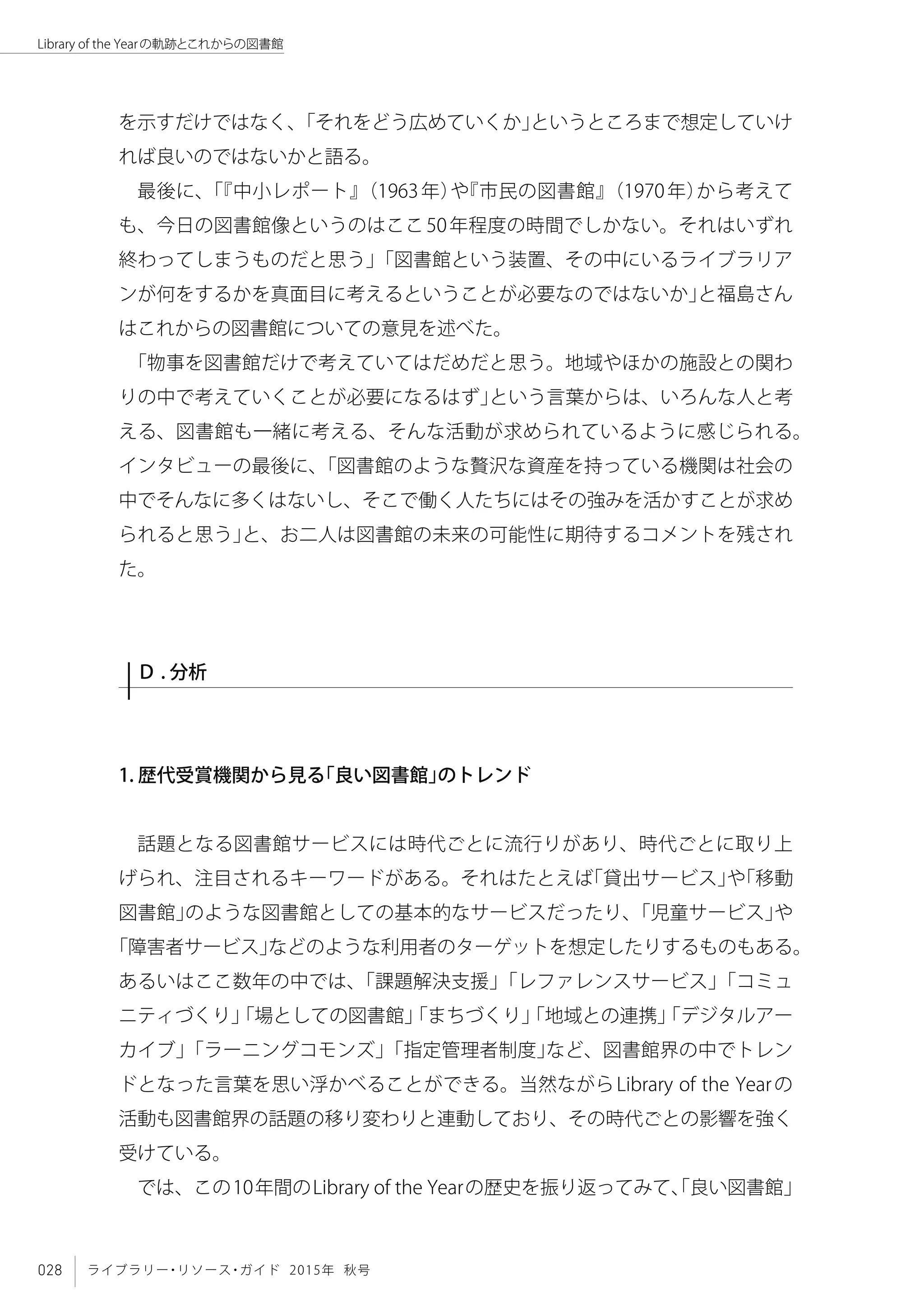 028 ライブラリー・リソース・ガイド 2015年 秋号
Library of the Yearの軌跡とこれからの図書館
を示すだけではなく、「それをどう広めていくか」というところまで想定していけ
れば良いのではないかと語る。
最後に、「『中小レポート』（1963年）や『市民の図書館』（1970年）から考えて
も、今日の図書館像というのはここ50年程度の時間でしかない。それはいずれ
終わってしまうものだと思う」「図書館という装置、その中にいるライブラリア
ンが何をするかを真面目に考えるということが必要なのではないか」と福島さん
はこれからの図書館についての意見を述べた。
「物事を図書館だけで考えていてはだめだと思う。地域やほかの施設との関わ
りの中で考えていくことが必要になるはず」という言葉からは、いろんな人と考
える、図書館も一緒に考える、そんな活動が求められているように感じられる。
インタビューの最後に、「図書館のような贅沢な資産を持っている機関は社会の
中でそんなに多くはないし、そこで働く人たちにはその強みを活かすことが求め
られると思う」と、お二人は図書館の未来の可能性に期待するコメントを残され
た。
Ｄ . 分析
1. 歴代受賞機関から見る「良い図書館」のトレンド
話題となる図書館サービスには時代ごとに流行りがあり、時代ごとに取り上
げられ、注目されるキーワードがある。それはたとえば「貸出サービス」や「移動
図書館」のような図書館としての基本的なサービスだったり、「児童サービス」や
「障害者サービス」などのような利用者のターゲットを想定したりするものもある。
あるいはここ数年の中では、「課題解決支援」「レファレンスサービス」「コミュ
ニティづくり」「場としての図書館」「まちづくり」「地域との連携」「デジタルアー
カイブ」「ラーニングコモンズ」「指定管理者制度」など、図書館界の中でトレン
ドとなった言葉を思い浮かべることができる。当然ながらLibrary of the Yearの
活動も図書館界の話題の移り変わりと連動しており、その時代ごとの影響を強く
受けている。
では、この10年間のLibrary of the Yearの歴史を振り返ってみて、「良い図書館」
 