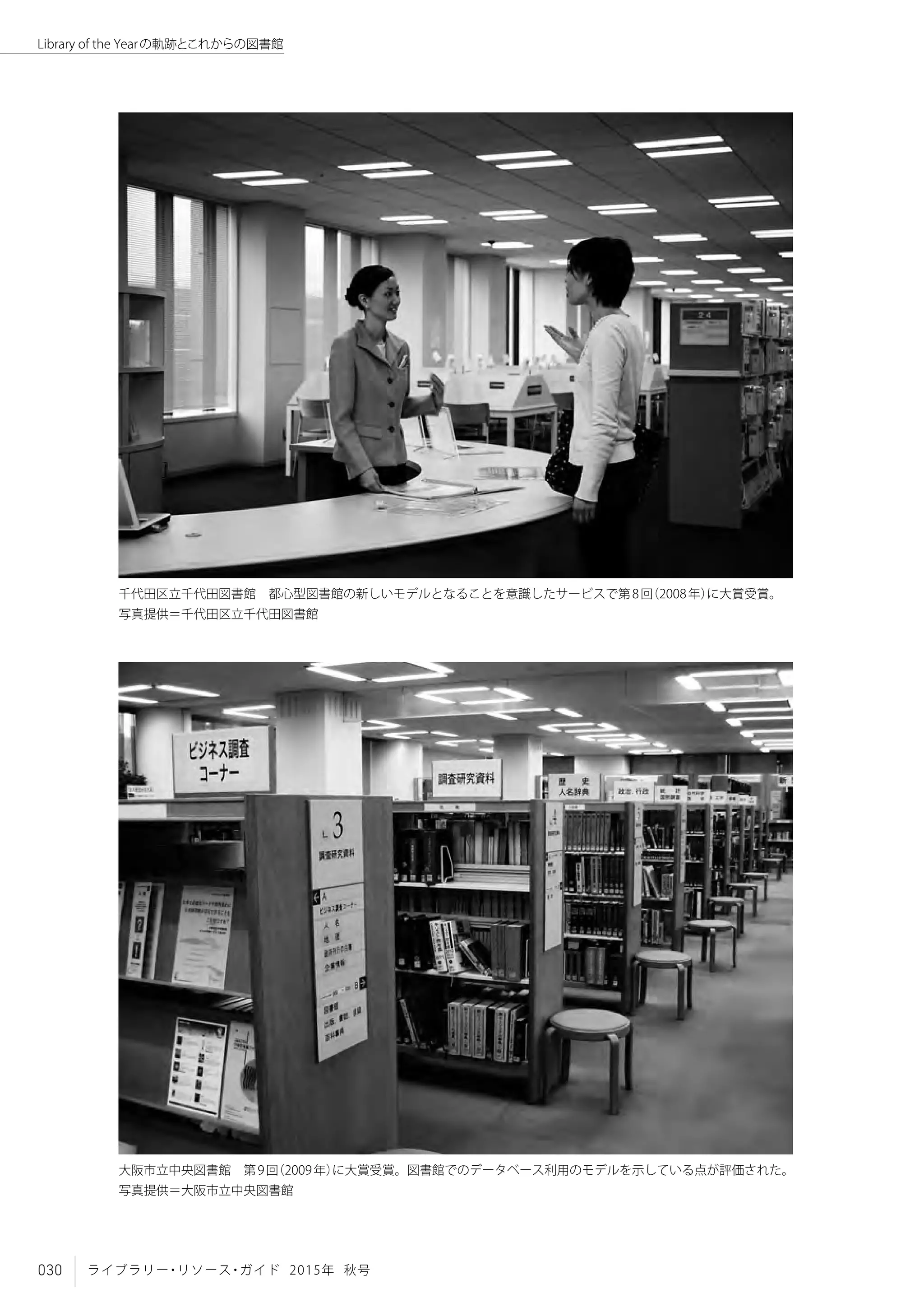 030 ライブラリー・リソース・ガイド 2015年 秋号
Library of the Yearの軌跡とこれからの図書館
大阪市立中央図書館　第9回（2009年）に大賞受賞。図書館でのデータベース利用のモデルを示している点が評価された。
写真提供＝大阪市立中央図書館
千代田区立千代田図書館　都心型図書館の新しいモデルとなることを意識したサービスで第8回（2008年）に大賞受賞。
写真提供＝千代田区立千代田図書館
 