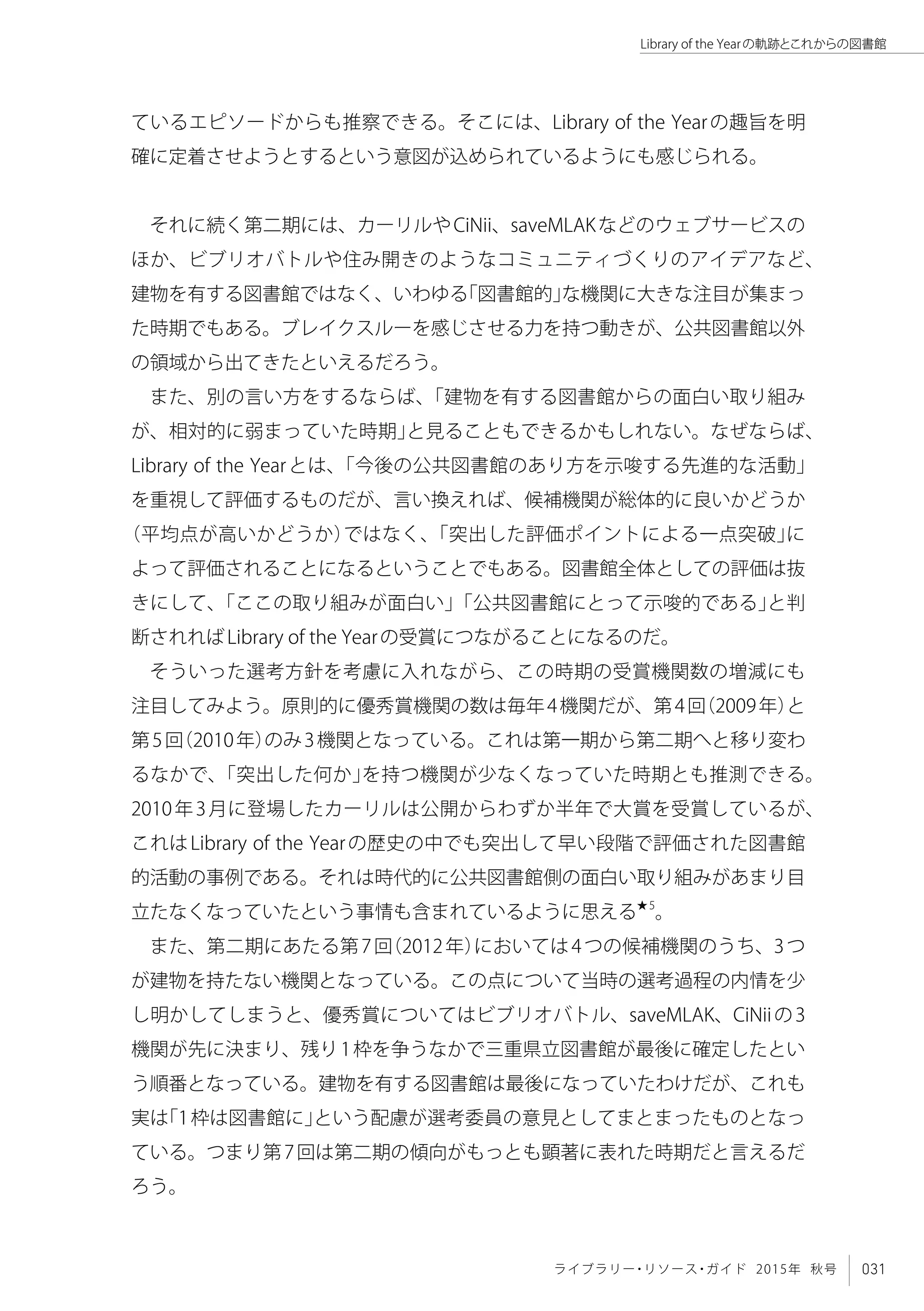 031ライブラリー・リソース・ガイド 2015年 秋号
Library of the Yearの軌跡とこれからの図書館
ているエピソードからも推察できる。そこには、Library of the Yearの趣旨を明
確に定着させようとするという意図が込められているようにも感じられる。
それに続く第二期には、カーリルやCiNii、saveMLAKなどのウェブサービスの
ほか、ビブリオバトルや住み開きのようなコミュニティづくりのアイデアなど、
建物を有する図書館ではなく、いわゆる「図書館的」な機関に大きな注目が集まっ
た時期でもある。ブレイクスルーを感じさせる力を持つ動きが、公共図書館以外
の領域から出てきたといえるだろう。
また、別の言い方をするならば、「建物を有する図書館からの面白い取り組み
が、相対的に弱まっていた時期」と見ることもできるかもしれない。なぜならば、
Library of the Yearとは、「今後の公共図書館のあり方を示唆する先進的な活動」
を重視して評価するものだが、言い換えれば、候補機関が総体的に良いかどうか
（平均点が高いかどうか）ではなく、「突出した評価ポイントによる一点突破」に
よって評価されることになるということでもある。図書館全体としての評価は抜
きにして、「ここの取り組みが面白い」「公共図書館にとって示唆的である」と判
断されればLibrary of the Yearの受賞につながることになるのだ。
そういった選考方針を考慮に入れながら、この時期の受賞機関数の増減にも
注目してみよう。原則的に優秀賞機関の数は毎年4機関だが、第4回（2009年）と
第5回（2010年）のみ3機関となっている。これは第一期から第二期へと移り変わ
るなかで、「突出した何か」を持つ機関が少なくなっていた時期とも推測できる。
2010年3月に登場したカーリルは公開からわずか半年で大賞を受賞しているが、
これはLibrary of the Yearの歴史の中でも突出して早い段階で評価された図書館
的活動の事例である。それは時代的に公共図書館側の面白い取り組みがあまり目
立たなくなっていたという事情も含まれているように思える★5
。
また、第二期にあたる第7回（2012年）においては4つの候補機関のうち、3つ
が建物を持たない機関となっている。この点について当時の選考過程の内情を少
し明かしてしまうと、優秀賞についてはビブリオバトル、saveMLAK、CiNiiの3
機関が先に決まり、残り1枠を争うなかで三重県立図書館が最後に確定したとい
う順番となっている。建物を有する図書館は最後になっていたわけだが、これも
実は「1枠は図書館に」という配慮が選考委員の意見としてまとまったものとなっ
ている。つまり第7回は第二期の傾向がもっとも顕著に表れた時期だと言えるだ
ろう。
 