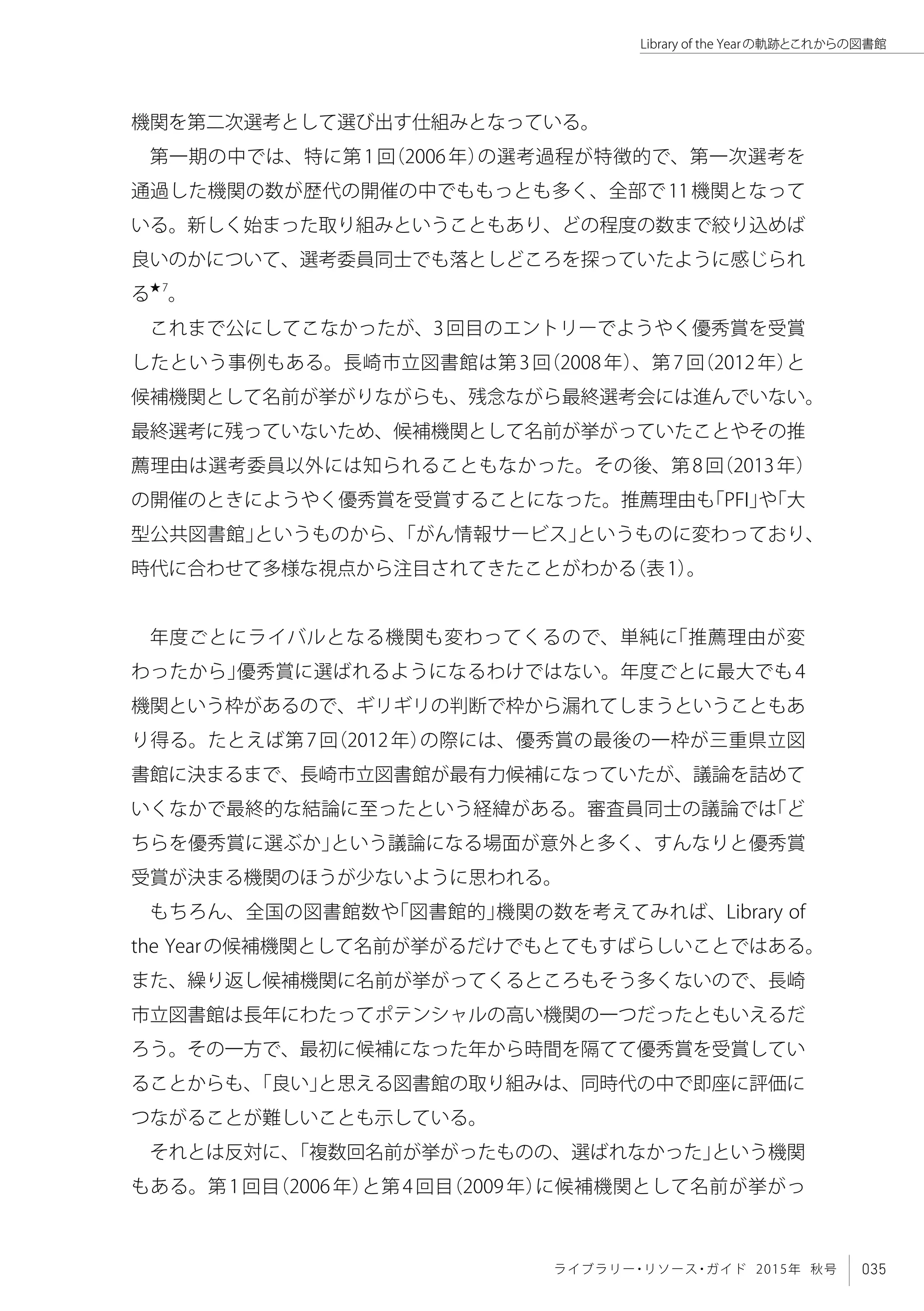 035ライブラリー・リソース・ガイド 2015年 秋号
Library of the Yearの軌跡とこれからの図書館
機関を第二次選考として選び出す仕組みとなっている。
第一期の中では、特に第1回（2006年）の選考過程が特徴的で、第一次選考を
通過した機関の数が歴代の開催の中でももっとも多く、全部で11機関となって
いる。新しく始まった取り組みということもあり、どの程度の数まで絞り込めば
良いのかについて、選考委員同士でも落としどころを探っていたように感じられ
る★7
。
これまで公にしてこなかったが、3回目のエントリーでようやく優秀賞を受賞
したという事例もある。長崎市立図書館は第3回（2008年）、第7回（2012年）と
候補機関として名前が挙がりながらも、残念ながら最終選考会には進んでいない。
最終選考に残っていないため、候補機関として名前が挙がっていたことやその推
薦理由は選考委員以外には知られることもなかった。その後、第8回（2013年）
の開催のときにようやく優秀賞を受賞することになった。推薦理由も「PFI」や「大
型公共図書館」というものから、「がん情報サービス」というものに変わっており、
時代に合わせて多様な視点から注目されてきたことがわかる（表1）。
年度ごとにライバルとなる機関も変わってくるので、単純に「推薦理由が変
わったから」優秀賞に選ばれるようになるわけではない。年度ごとに最大でも4
機関という枠があるので、ギリギリの判断で枠から漏れてしまうということもあ
り得る。たとえば第7回（2012年）の際には、優秀賞の最後の一枠が三重県立図
書館に決まるまで、長崎市立図書館が最有力候補になっていたが、議論を詰めて
いくなかで最終的な結論に至ったという経緯がある。審査員同士の議論では「ど
ちらを優秀賞に選ぶか」という議論になる場面が意外と多く、すんなりと優秀賞
受賞が決まる機関のほうが少ないように思われる。
もちろん、全国の図書館数や「図書館的」機関の数を考えてみれば、Library of
the Yearの候補機関として名前が挙がるだけでもとてもすばらしいことではある。
また、繰り返し候補機関に名前が挙がってくるところもそう多くないので、長崎
市立図書館は長年にわたってポテンシャルの高い機関の一つだったともいえるだ
ろう。その一方で、最初に候補になった年から時間を隔てて優秀賞を受賞してい
ることからも、「良い」と思える図書館の取り組みは、同時代の中で即座に評価に
つながることが難しいことも示している。
それとは反対に、「複数回名前が挙がったものの、選ばれなかった」という機関
もある。第1回目（2006年）と第4回目（2009年）に候補機関として名前が挙がっ
 