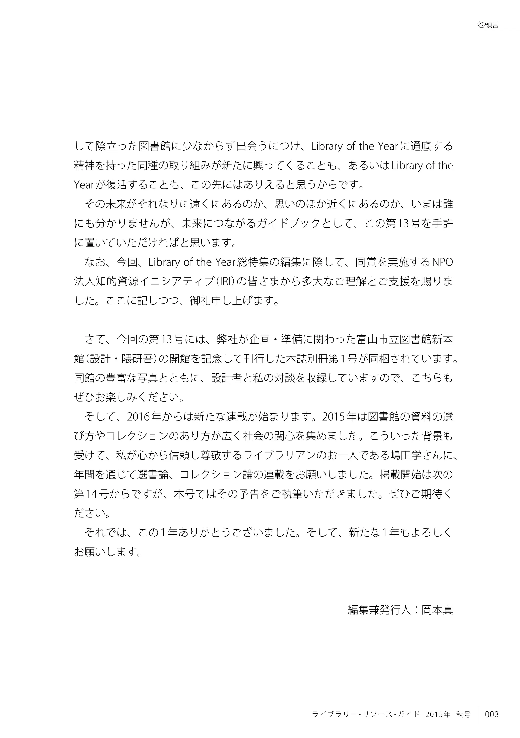 003ライブラリー・リソース・ガイド 2015年 秋号
巻頭言
して際立った図書館に少なからず出会うにつけ、Library of the Yearに通底する
精神を持った同種の取り組みが新たに興ってくることも、あるいはLibrary of the
Yearが復活することも、この先にはありえると思うからです。
その未来がそれなりに遠くにあるのか、思いのほか近くにあるのか、いまは誰
にも分かりませんが、未来につながるガイドブックとして、この第13号を手許
に置いていただければと思います。
なお、今回、Library of the Year総特集の編集に際して、同賞を実施するNPO
法人知的資源イニシアティブ（IRI）の皆さまから多大なご理解とご支援を賜りま
した。ここに記しつつ、御礼申し上げます。
さて、今回の第13号には、弊社が企画・準備に関わった富山市立図書館新本
館（設計・隈研吾）の開館を記念して刊行した本誌別冊第1号が同梱されています。
同館の豊富な写真とともに、設計者と私の対談を収録していますので、こちらも
ぜひお楽しみください。
そして、2016年からは新たな連載が始まります。2015年は図書館の資料の選
び方やコレクションのあり方が広く社会の関心を集めました。こういった背景も
受けて、私が心から信頼し尊敬するライブラリアンのお一人である嶋田学さんに、
年間を通じて選書論、コレクション論の連載をお願いしました。掲載開始は次の
第14号からですが、本号ではその予告をご執筆いただきました。ぜひご期待く
ださい。
それでは、この1年ありがとうございました。そして、新たな1年もよろしく
お願いします。
編集兼発行人：岡本真
 