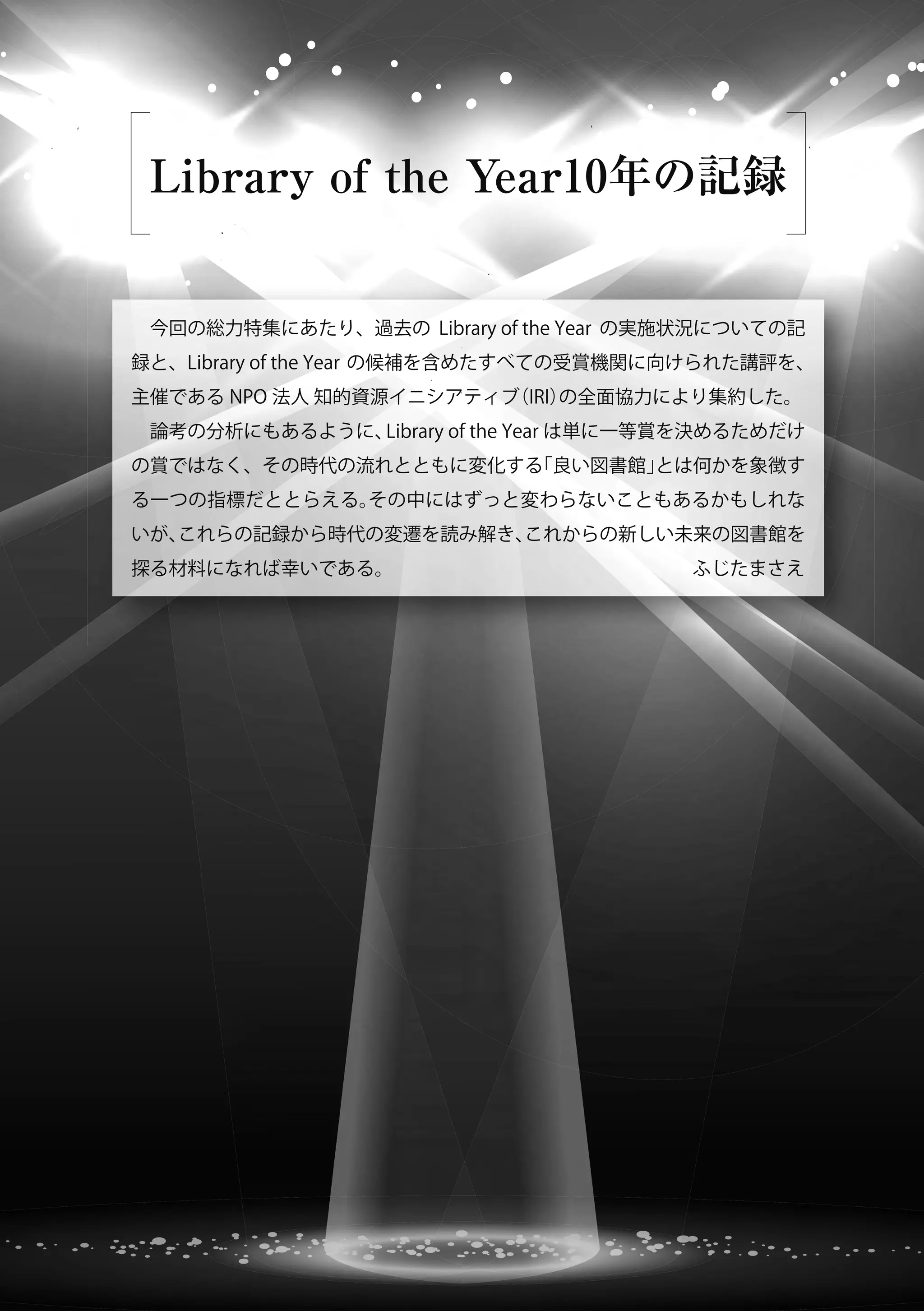 Library of the Year10年の記録
 今回の総力特集にあたり、過去の Library of the Year の実施状況についての記
録と、Library of the Year の候補を含めたすべての受賞機関に向けられた講評を、
主催である NPO 法人 知的資源イニシアティブ（IRI）の全面協力により集約した。
 論考の分析にもあるように、Library of the Year は単に一等賞を決めるためだけ
の賞ではなく、その時代の流れとともに変化する「良い図書館」とは何かを象徴す
る一つの指標だととらえる。その中にはずっと変わらないこともあるかもしれな
いが、これらの記録から時代の変遷を読み解き、これからの新しい未来の図書館を
探る材料になれば幸いである。                 ふじたまさえ
 