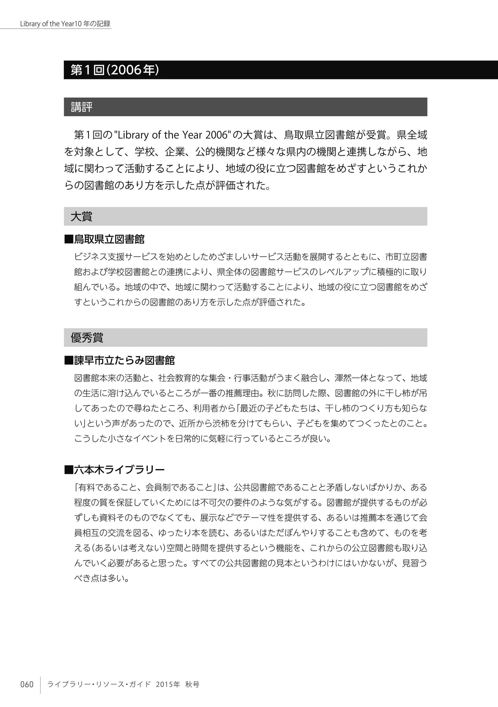 060 ライブラリー・リソース・ガイド 2015年 秋号
Library of the Year10 年の記録
第1回（2006年）
講評
第1回の"Library of the Year 2006"の大賞は、鳥取県立図書館が受賞。県全域
を対象として、学校、企業、公的機関など様々な県内の機関と連携しながら、地
域に関わって活動することにより、地域の役に立つ図書館をめざすというこれか
らの図書館のあり方を示した点が評価された。
大賞
■鳥取県立図書館
ビジネス支援サービスを始めとしためざましいサービス活動を展開するとともに、市町立図書
館および学校図書館との連携により、県全体の図書館サービスのレベルアップに積極的に取り
組んでいる。地域の中で、地域に関わって活動することにより、地域の役に立つ図書館をめざ
すというこれからの図書館のあり方を示した点が評価された。
優秀賞
■諫早市立たらみ図書館
図書館本来の活動と、社会教育的な集会・行事活動がうまく融合し、渾然一体となって、地域
の生活に溶け込んでいるところが一番の推薦理由。秋に訪問した際、図書館の外に干し柿が吊
してあったので尋ねたところ、利用者から「最近の子どもたちは、干し柿のつくり方も知らな
い」という声があったので、近所から渋柿を分けてもらい、子どもを集めてつくったとのこと。
こうした小さなイベントを日常的に気軽に行っているところが良い。
■六本木ライブラリー
「有料であること、会員制であること」は、公共図書館であることと矛盾しないばかりか、ある
程度の質を保証していくためには不可欠の要件のような気がする。図書館が提供するものが必
ずしも資料そのものでなくても、展示などでテーマ性を提供する、あるいは推薦本を通じて会
員相互の交流を図る、ゆったり本を読む、あるいはただぼんやりすることも含めて、ものを考
える（あるいは考えない）空間と時間を提供するという機能を、これからの公立図書館も取り込
んでいく必要があると思った。すべての公共図書館の見本というわけにはいかないが、見習う
べき点は多い。
 